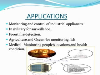APPLICATIONS
 Monitoring and control of industrial appliances.
 In military for surveillance .
 Forest fire detection.
 Agriculture and Ocean-for monitoring fish
 Medical- Monitoring people’s locations and health
  condition.
 