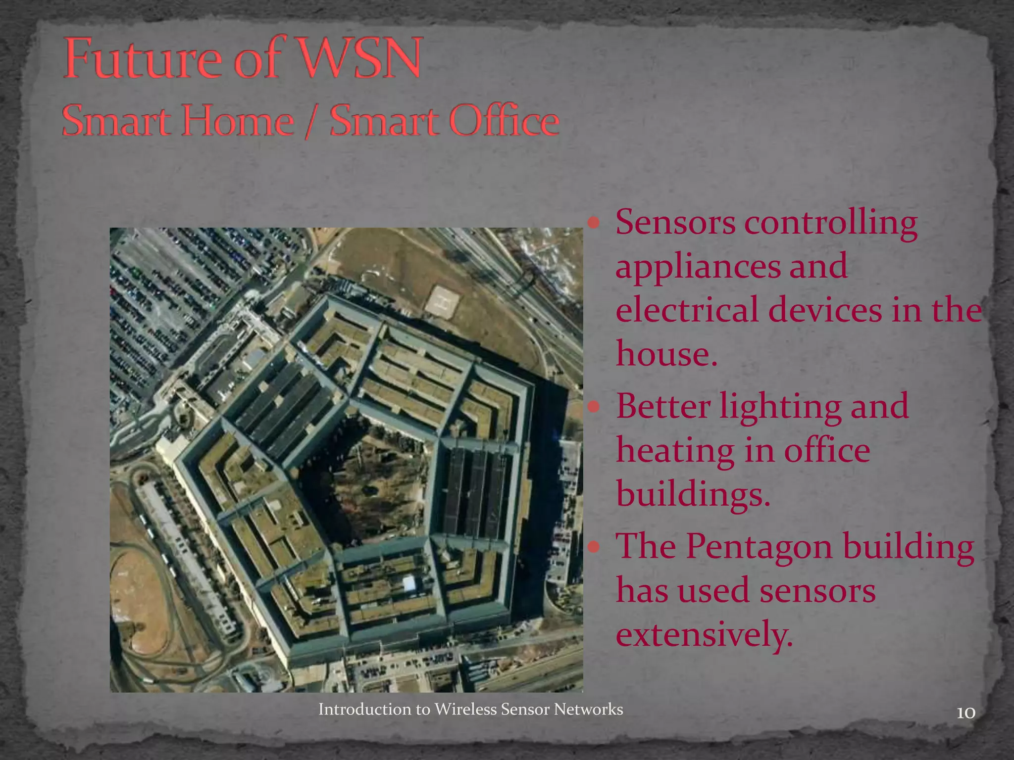  Sensors controlling
appliances and
electrical devices in the
house.
 Better lighting and
heating in office
buildings.
 The Pentagon building
has used sensors
extensively.
10Introduction to Wireless Sensor Networks
 