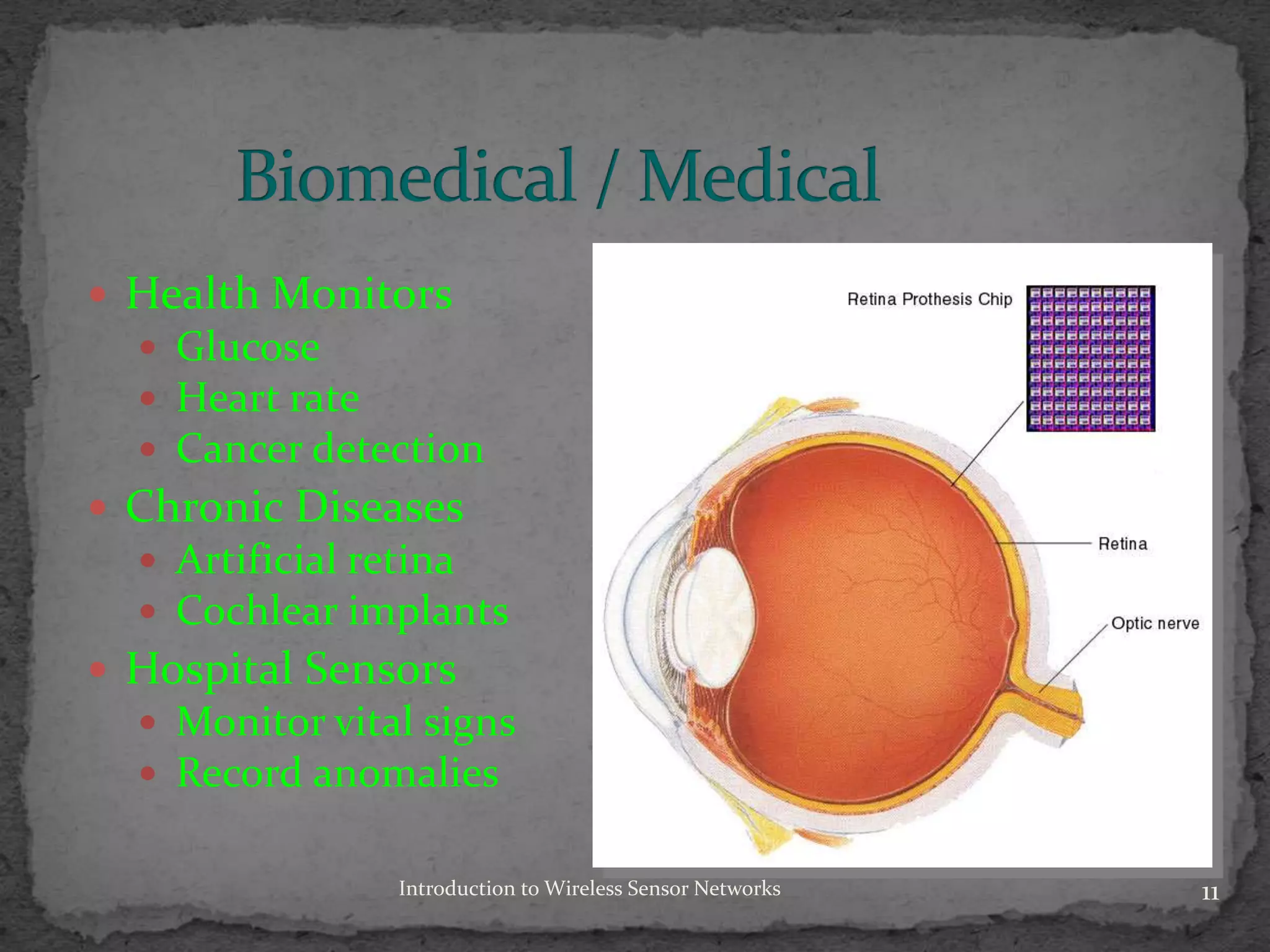  Health Monitors
 Glucose
 Heart rate
 Cancer detection
 Chronic Diseases
 Artificial retina
 Cochlear implants
 Hospital Sensors
 Monitor vital signs
 Record anomalies
11Introduction to Wireless Sensor Networks
 
