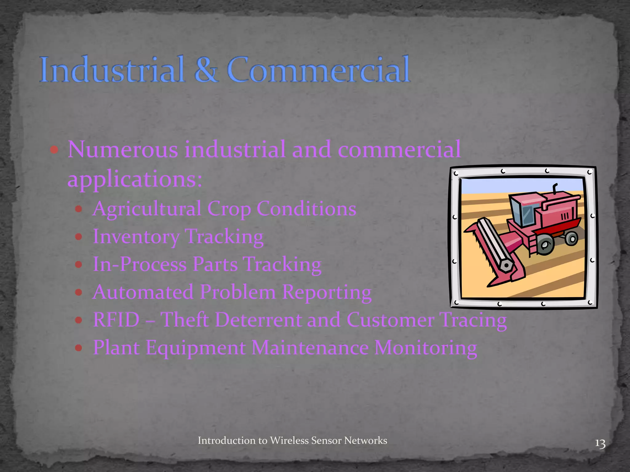  Numerous industrial and commercial
applications:
 Agricultural Crop Conditions
 Inventory Tracking
 In-Process Parts Tracking
 Automated Problem Reporting
 RFID – Theft Deterrent and Customer Tracing
 Plant Equipment Maintenance Monitoring
13Introduction to Wireless Sensor Networks
 
