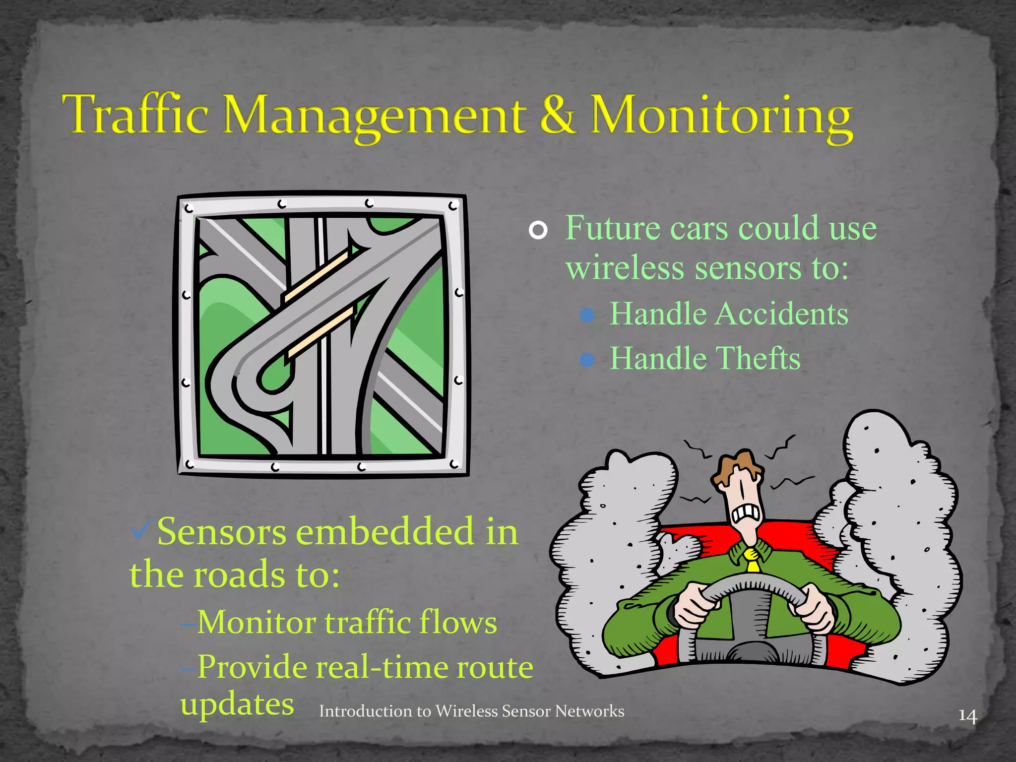 14Introduction to Wireless Sensor Networks
 Future cars could use
wireless sensors to:
 Handle Accidents
 Handle Thefts
Sensors embedded in
the roads to:
–Monitor traffic flows
–Provide real-time route
updates
 