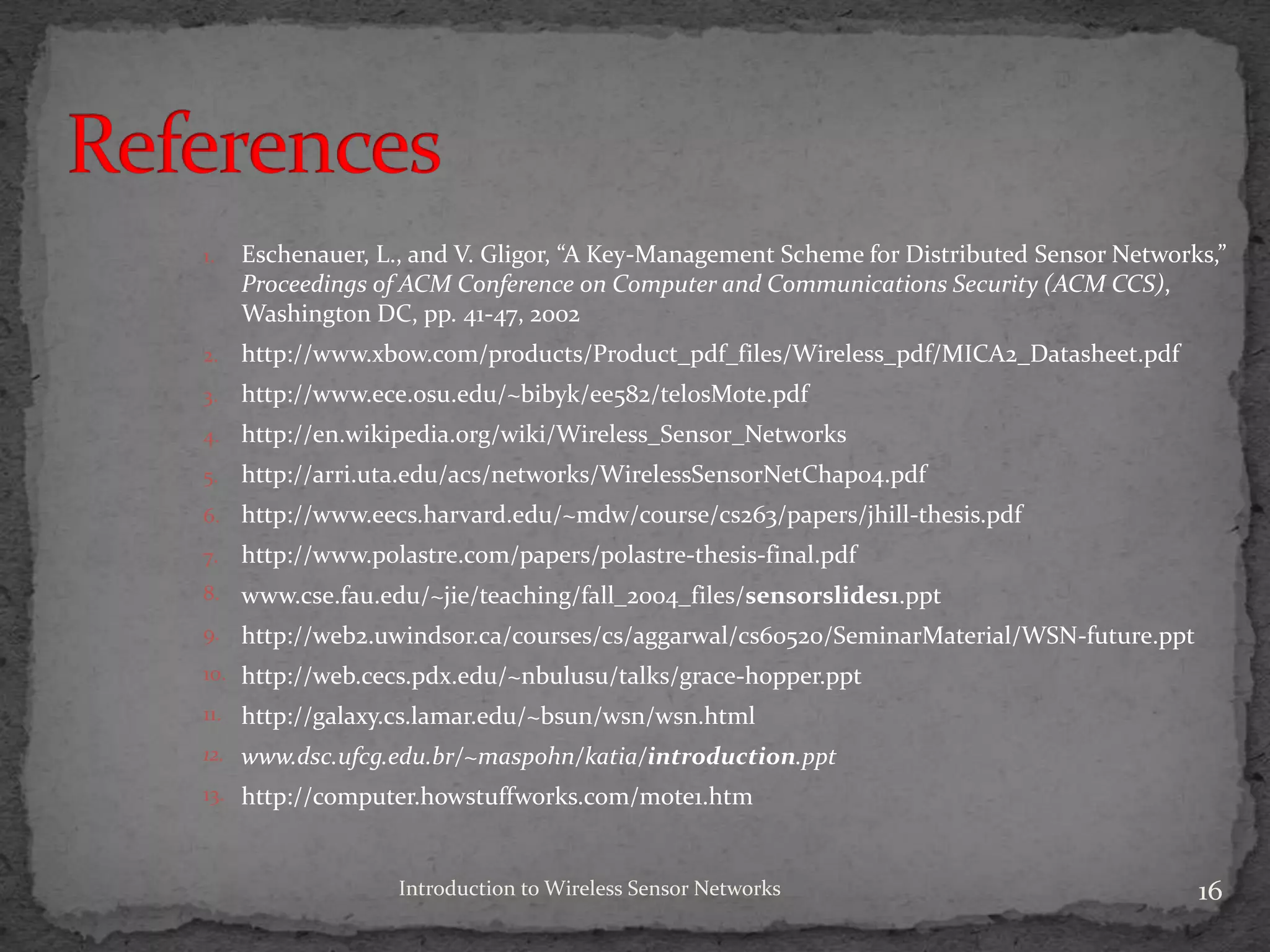 Introduction to Wireless Sensor Networks 16
1. Eschenauer, L., and V. Gligor, “A Key-Management Scheme for Distributed Sensor Networks,”
Proceedings of ACM Conference on Computer and Communications Security (ACM CCS),
Washington DC, pp. 41-47, 2002
2. http://www.xbow.com/products/Product_pdf_files/Wireless_pdf/MICA2_Datasheet.pdf
3. http://www.ece.osu.edu/~bibyk/ee582/telosMote.pdf
4. http://en.wikipedia.org/wiki/Wireless_Sensor_Networks
5. http://arri.uta.edu/acs/networks/WirelessSensorNetChap04.pdf
6. http://www.eecs.harvard.edu/~mdw/course/cs263/papers/jhill-thesis.pdf
7. http://www.polastre.com/papers/polastre-thesis-final.pdf
8. www.cse.fau.edu/~jie/teaching/fall_2004_files/sensorslides1.ppt
9. http://web2.uwindsor.ca/courses/cs/aggarwal/cs60520/SeminarMaterial/WSN-future.ppt
10. http://web.cecs.pdx.edu/~nbulusu/talks/grace-hopper.ppt
11. http://galaxy.cs.lamar.edu/~bsun/wsn/wsn.html
12. www.dsc.ufcg.edu.br/~maspohn/katia/introduction.ppt
13. http://computer.howstuffworks.com/mote1.htm
 