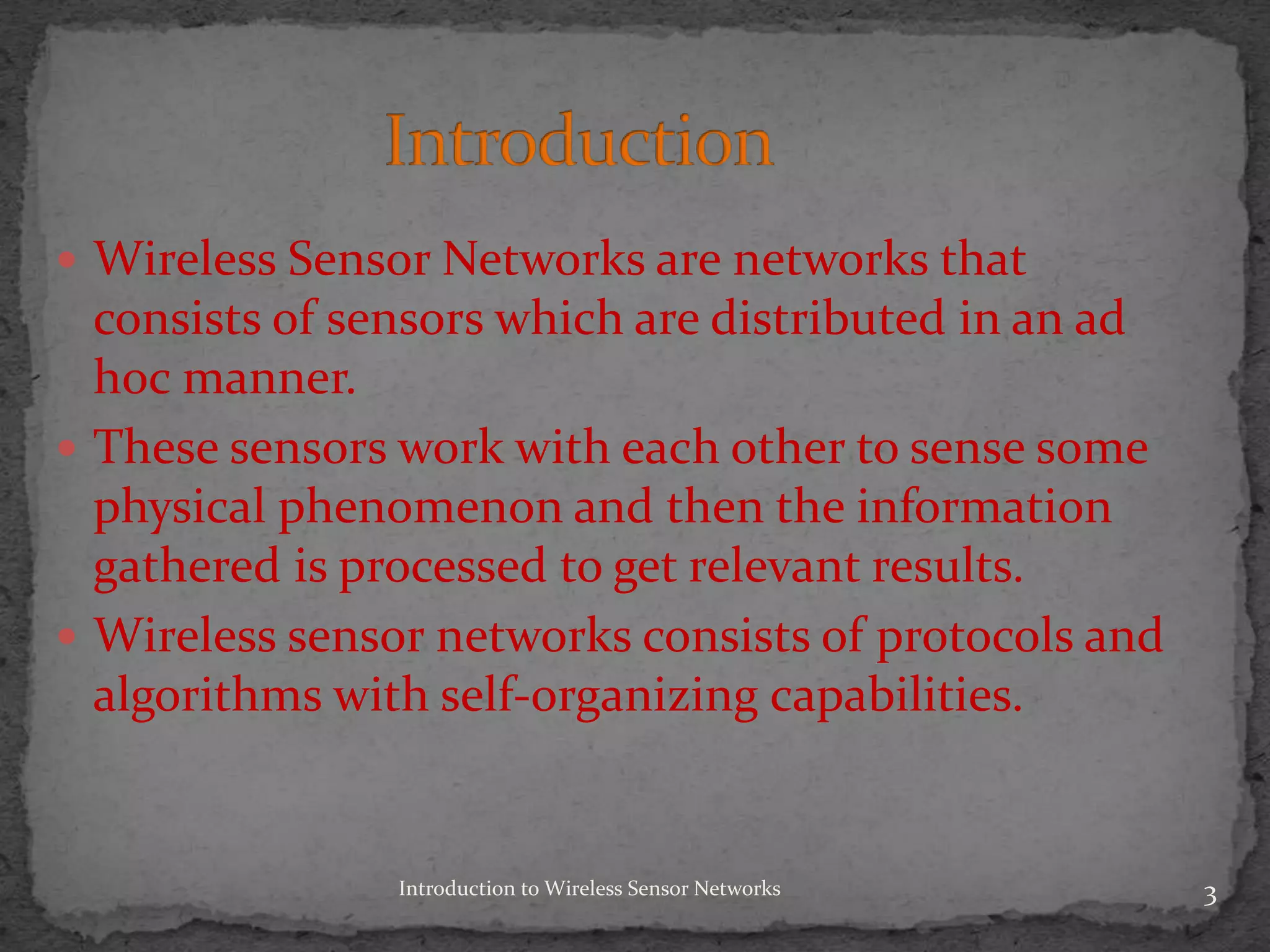 Introduction to Wireless Sensor Networks 3
 Wireless Sensor Networks are networks that
consists of sensors which are distributed in an ad
hoc manner.
 These sensors work with each other to sense some
physical phenomenon and then the information
gathered is processed to get relevant results.
 Wireless sensor networks consists of protocols and
algorithms with self-organizing capabilities.
 