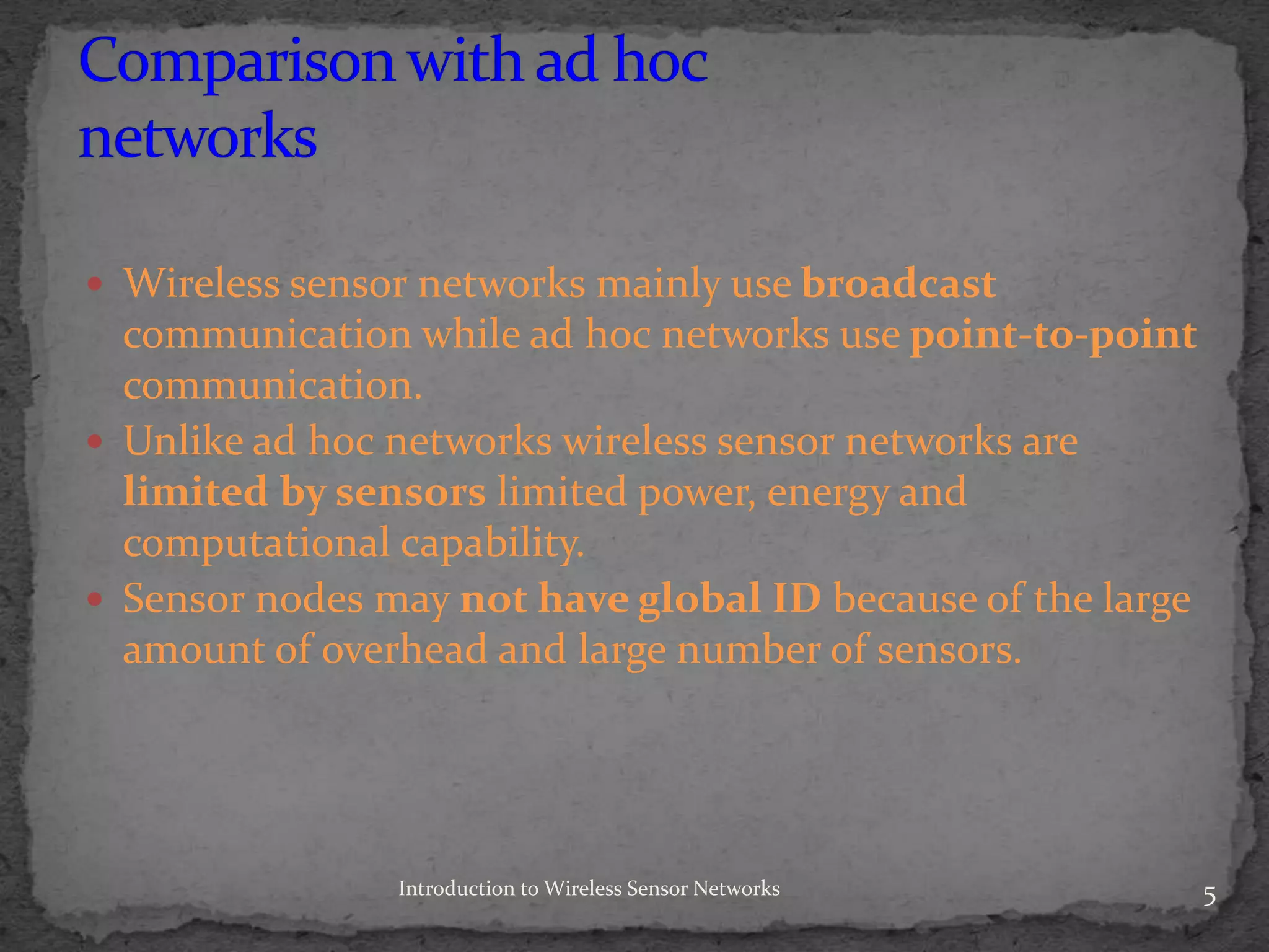 Wireless sensor networks mainly use broadcast
communication while ad hoc networks use point-to-point
communication.
 Unlike ad hoc networks wireless sensor networks are
limited by sensors limited power, energy and
computational capability.
 Sensor nodes may not have global ID because of the large
amount of overhead and large number of sensors.
5Introduction to Wireless Sensor Networks
 