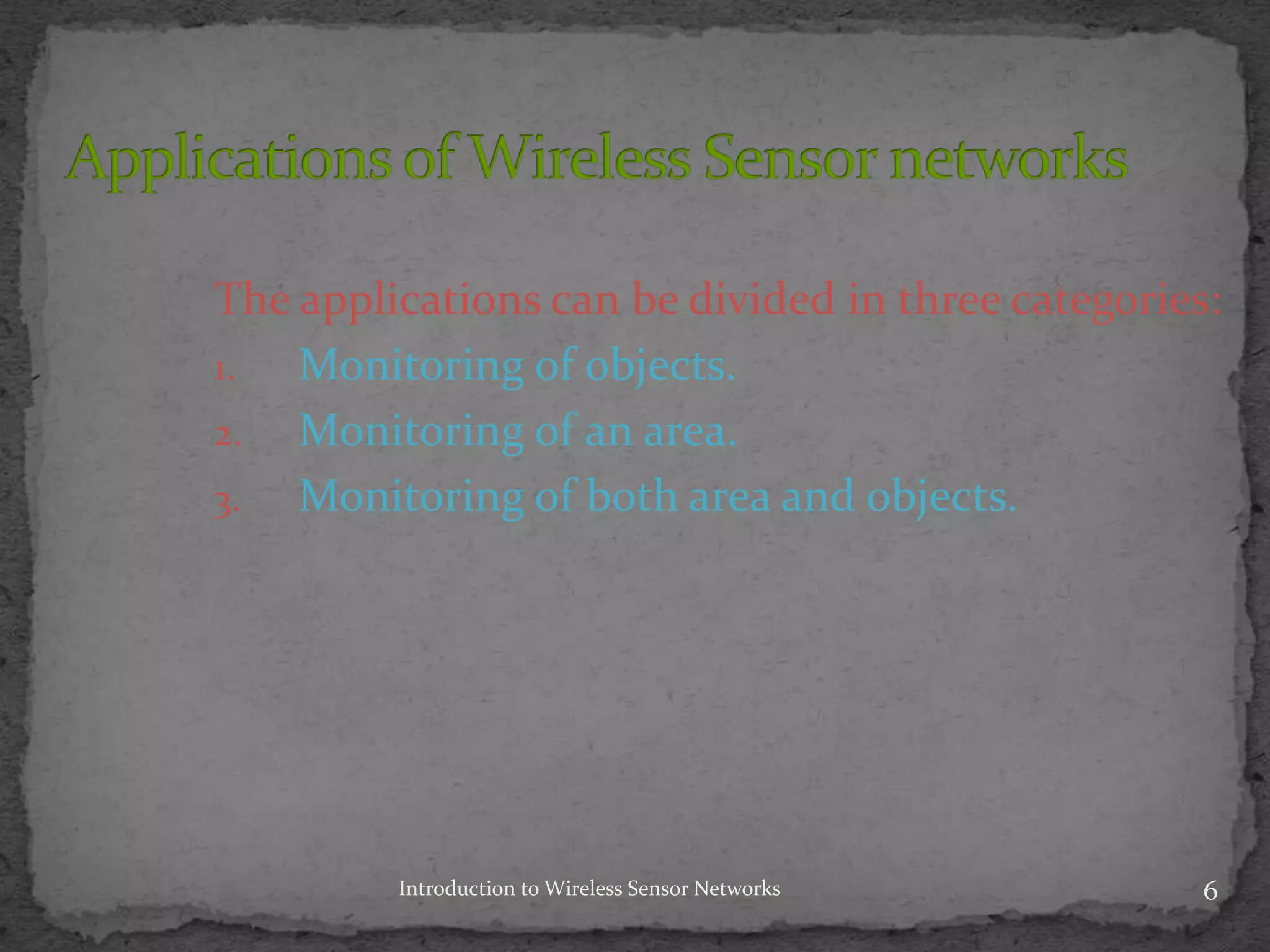 Introduction to Wireless Sensor Networks 6
The applications can be divided in three categories:
1. Monitoring of objects.
2. Monitoring of an area.
3. Monitoring of both area and objects.
 