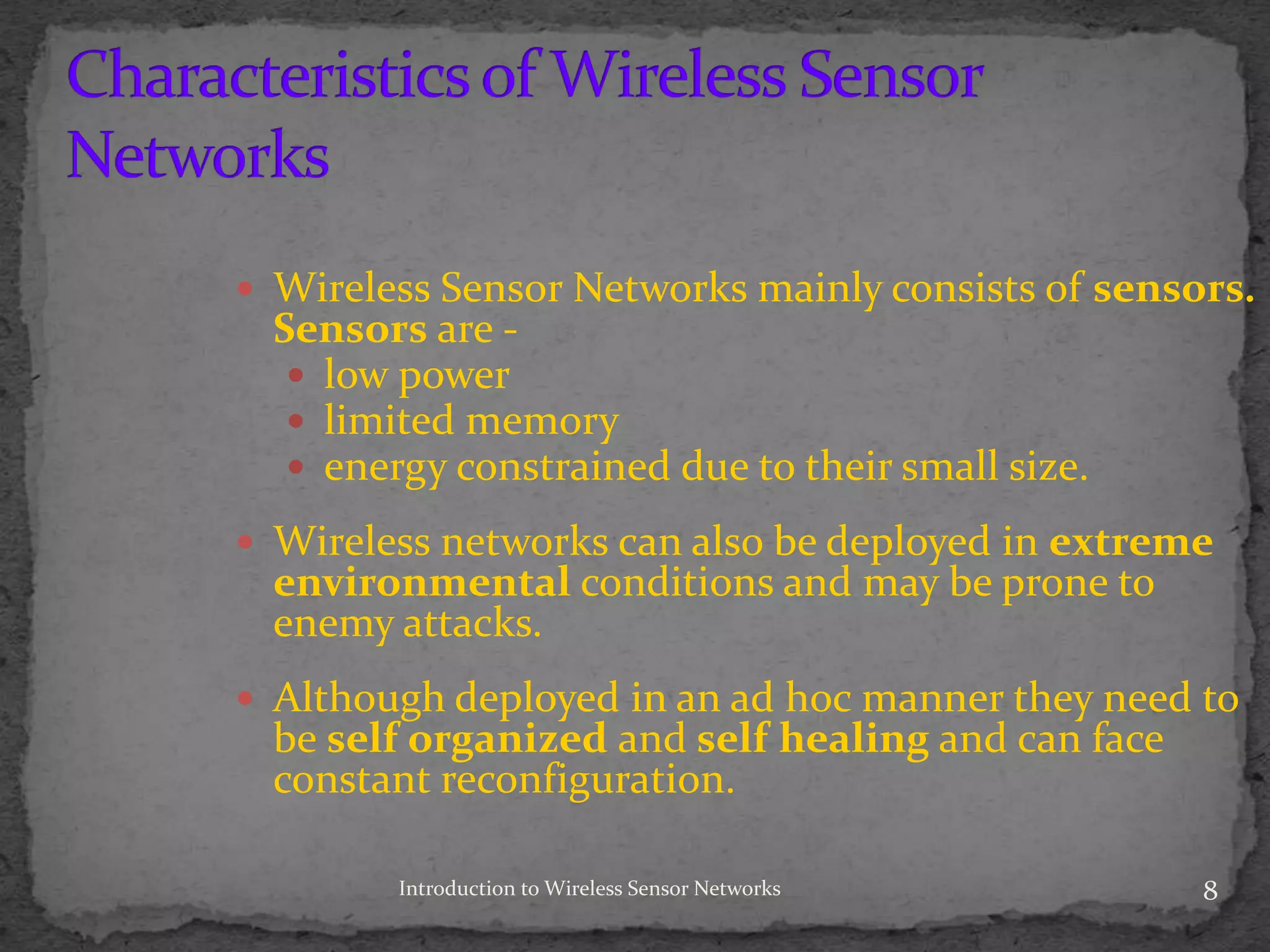 Introduction to Wireless Sensor Networks 8
 Wireless Sensor Networks mainly consists of sensors.
Sensors are -
 low power
 limited memory
 energy constrained due to their small size.
 Wireless networks can also be deployed in extreme
environmental conditions and may be prone to
enemy attacks.
 Although deployed in an ad hoc manner they need to
be self organized and self healing and can face
constant reconfiguration.
 