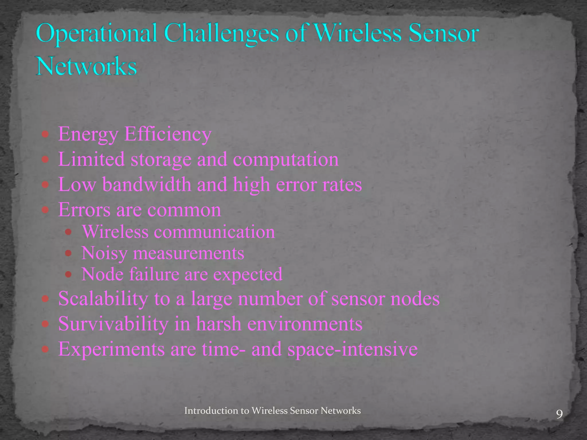  Energy Efficiency
 Limited storage and computation
 Low bandwidth and high error rates
 Errors are common
 Wireless communication
 Noisy measurements
 Node failure are expected
 Scalability to a large number of sensor nodes
 Survivability in harsh environments
 Experiments are time- and space-intensive
9Introduction to Wireless Sensor Networks
 