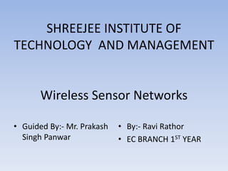 SHREEJEE INSTITUTE OF
TECHNOLOGY AND MANAGEMENT
Wireless Sensor Networks
• Guided By:- Mr. Prakash
Singh Panwar
• By:- Ravi Rathor
• EC BRANCH 1ST YEAR
 