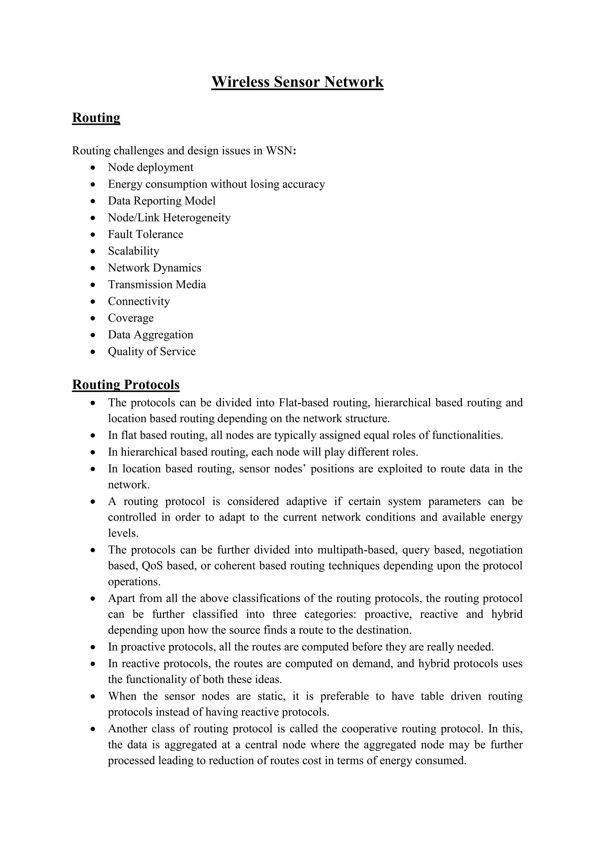 Wireless Sensor Network
Routing
Routing challenges and design issues in WSN:
 Node deployment
 Energy consumption without losing accuracy
 Data Reporting Model
 Node/Link Heterogeneity
 Fault Tolerance
 Scalability
 Network Dynamics
 Transmission Media
 Connectivity
 Coverage
 Data Aggregation
 Quality of Service
Routing Protocols
 The protocols can be divided into Flat-based routing, hierarchical based routing and
location based routing depending on the network structure.
 In flat based routing, all nodes are typically assigned equal roles of functionalities.
 In hierarchical based routing, each node will play different roles.
 In location based routing, sensor nodes’ positions are exploited to route data in the
network.
 A routing protocol is considered adaptive if certain system parameters can be
controlled in order to adapt to the current network conditions and available energy
levels.
 The protocols can be further divided into multipath-based, query based, negotiation
based, QoS based, or coherent based routing techniques depending upon the protocol
operations.
 Apart from all the above classifications of the routing protocols, the routing protocol
can be further classified into three categories: proactive, reactive and hybrid
depending upon how the source finds a route to the destination.
 In proactive protocols, all the routes are computed before they are really needed.
 In reactive protocols, the routes are computed on demand, and hybrid protocols uses
the functionality of both these ideas.
 When the sensor nodes are static, it is preferable to have table driven routing
protocols instead of having reactive protocols.
 Another class of routing protocol is called the cooperative routing protocol. In this,
the data is aggregated at a central node where the aggregated node may be further
processed leading to reduction of routes cost in terms of energy consumed.
 