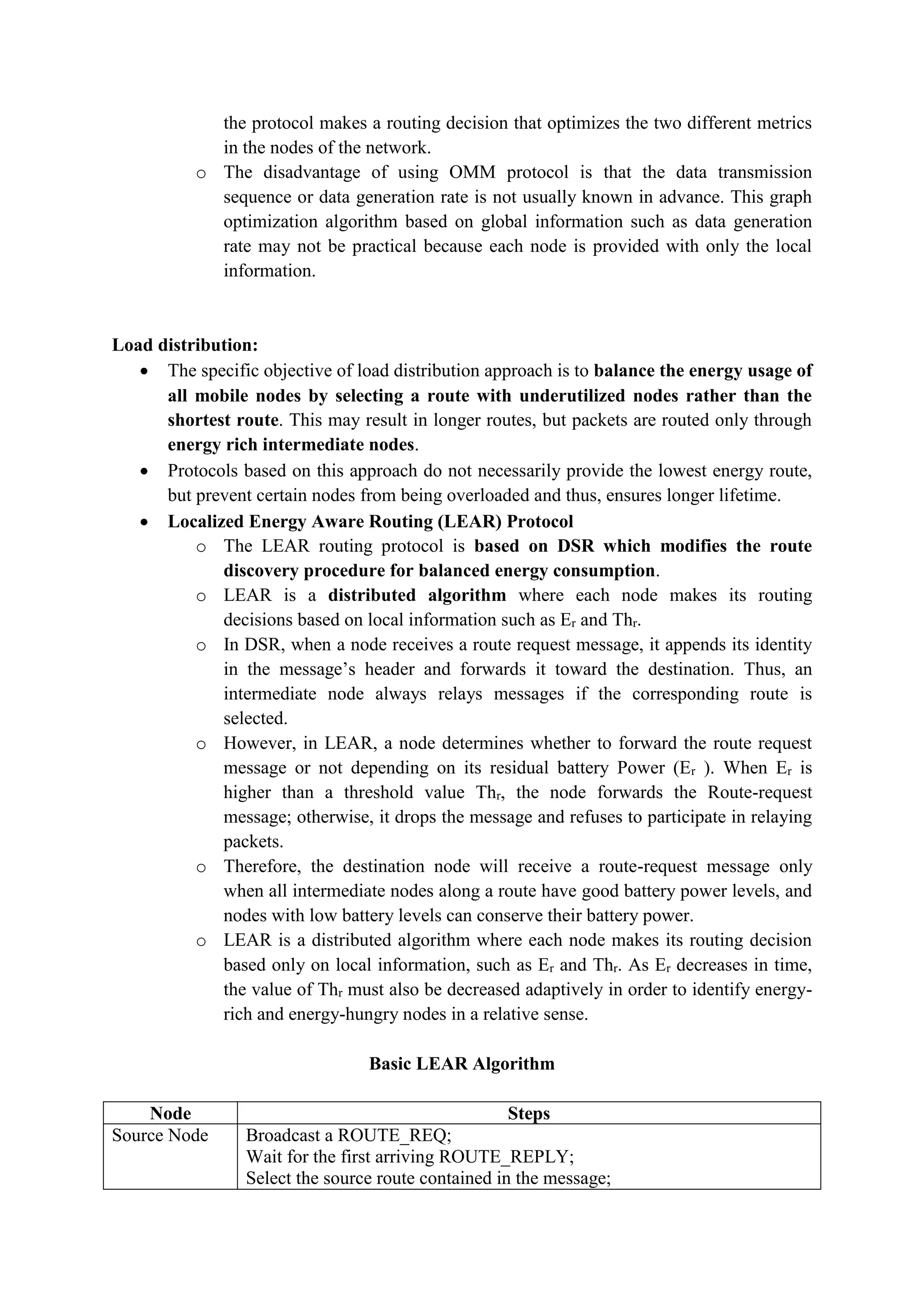 the protocol makes a routing decision that optimizes the two different metrics
in the nodes of the network.
o The disadvantage of using OMM protocol is that the data transmission
sequence or data generation rate is not usually known in advance. This graph
optimization algorithm based on global information such as data generation
rate may not be practical because each node is provided with only the local
information.
Load distribution:
 The specific objective of load distribution approach is to balance the energy usage of
all mobile nodes by selecting a route with underutilized nodes rather than the
shortest route. This may result in longer routes, but packets are routed only through
energy rich intermediate nodes.
 Protocols based on this approach do not necessarily provide the lowest energy route,
but prevent certain nodes from being overloaded and thus, ensures longer lifetime.
 Localized Energy Aware Routing (LEAR) Protocol
o The LEAR routing protocol is based on DSR which modifies the route
discovery procedure for balanced energy consumption.
o LEAR is a distributed algorithm where each node makes its routing
decisions based on local information such as Er and Thr.
o In DSR, when a node receives a route request message, it appends its identity
in the message’s header and forwards it toward the destination. Thus, an
intermediate node always relays messages if the corresponding route is
selected.
o However, in LEAR, a node determines whether to forward the route request
message or not depending on its residual battery Power (Er ). When Er is
higher than a threshold value Thr, the node forwards the Route-request
message; otherwise, it drops the message and refuses to participate in relaying
packets.
o Therefore, the destination node will receive a route-request message only
when all intermediate nodes along a route have good battery power levels, and
nodes with low battery levels can conserve their battery power.
o LEAR is a distributed algorithm where each node makes its routing decision
based only on local information, such as Er and Thr. As Er decreases in time,
the value of Thr must also be decreased adaptively in order to identify energy-
rich and energy-hungry nodes in a relative sense.
Basic LEAR Algorithm
Node Steps
Source Node Broadcast a ROUTE_REQ;
Wait for the first arriving ROUTE_REPLY;
Select the source route contained in the message;
 