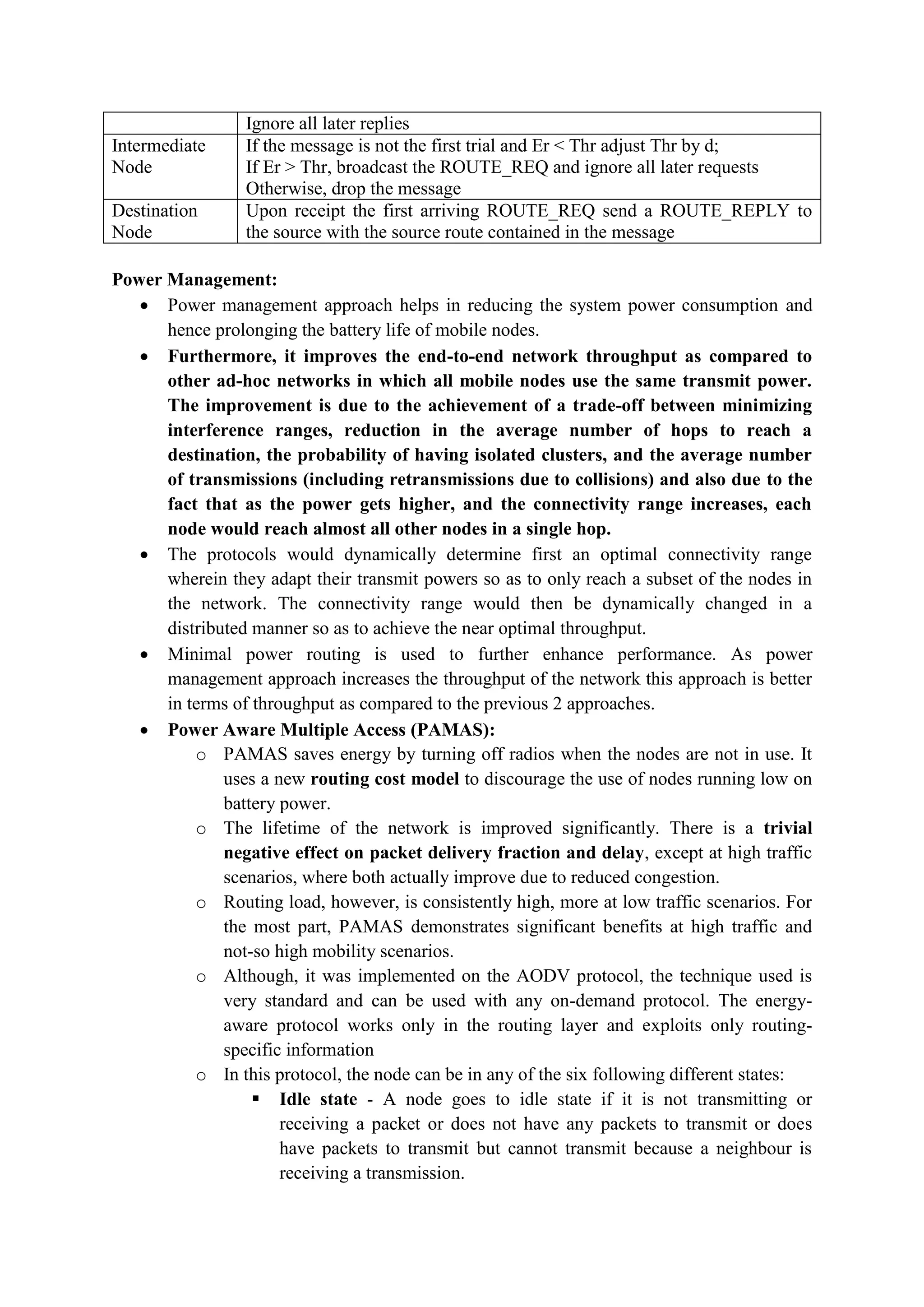 Ignore all later replies
Intermediate
Node
If the message is not the first trial and Er < Thr adjust Thr by d;
If Er > Thr, broadcast the ROUTE_REQ and ignore all later requests
Otherwise, drop the message
Destination
Node
Upon receipt the first arriving ROUTE_REQ send a ROUTE_REPLY to
the source with the source route contained in the message
Power Management:
 Power management approach helps in reducing the system power consumption and
hence prolonging the battery life of mobile nodes.
 Furthermore, it improves the end-to-end network throughput as compared to
other ad-hoc networks in which all mobile nodes use the same transmit power.
The improvement is due to the achievement of a trade-off between minimizing
interference ranges, reduction in the average number of hops to reach a
destination, the probability of having isolated clusters, and the average number
of transmissions (including retransmissions due to collisions) and also due to the
fact that as the power gets higher, and the connectivity range increases, each
node would reach almost all other nodes in a single hop.
 The protocols would dynamically determine first an optimal connectivity range
wherein they adapt their transmit powers so as to only reach a subset of the nodes in
the network. The connectivity range would then be dynamically changed in a
distributed manner so as to achieve the near optimal throughput.
 Minimal power routing is used to further enhance performance. As power
management approach increases the throughput of the network this approach is better
in terms of throughput as compared to the previous 2 approaches.
 Power Aware Multiple Access (PAMAS):
o PAMAS saves energy by turning off radios when the nodes are not in use. It
uses a new routing cost model to discourage the use of nodes running low on
battery power.
o The lifetime of the network is improved significantly. There is a trivial
negative effect on packet delivery fraction and delay, except at high traffic
scenarios, where both actually improve due to reduced congestion.
o Routing load, however, is consistently high, more at low traffic scenarios. For
the most part, PAMAS demonstrates significant benefits at high traffic and
not-so high mobility scenarios.
o Although, it was implemented on the AODV protocol, the technique used is
very standard and can be used with any on-demand protocol. The energy-
aware protocol works only in the routing layer and exploits only routing-
specific information
o In this protocol, the node can be in any of the six following different states:
 Idle state - A node goes to idle state if it is not transmitting or
receiving a packet or does not have any packets to transmit or does
have packets to transmit but cannot transmit because a neighbour is
receiving a transmission.
 