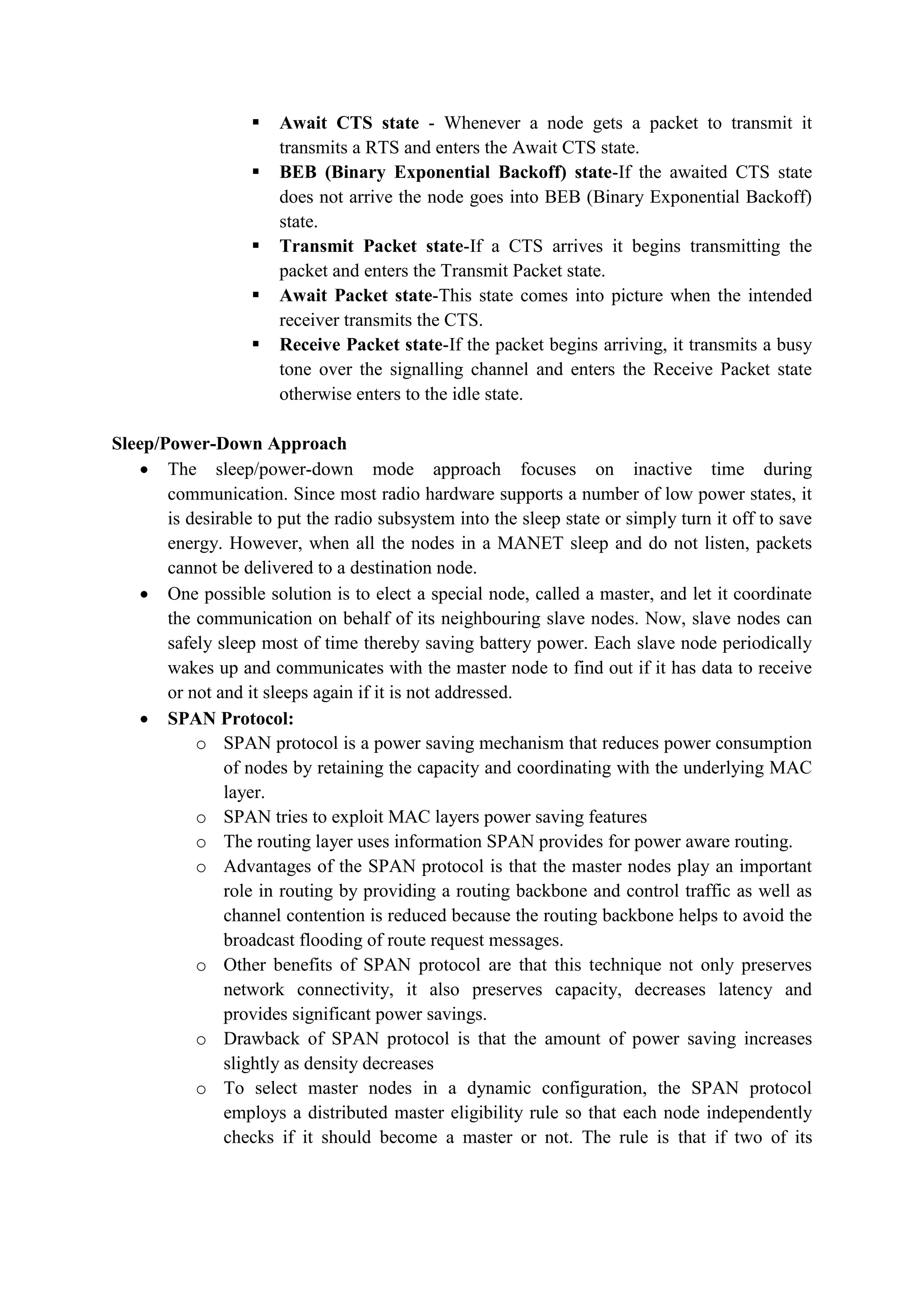  Await CTS state - Whenever a node gets a packet to transmit it
transmits a RTS and enters the Await CTS state.
 BEB (Binary Exponential Backoff) state-If the awaited CTS state
does not arrive the node goes into BEB (Binary Exponential Backoff)
state.
 Transmit Packet state-If a CTS arrives it begins transmitting the
packet and enters the Transmit Packet state.
 Await Packet state-This state comes into picture when the intended
receiver transmits the CTS.
 Receive Packet state-If the packet begins arriving, it transmits a busy
tone over the signalling channel and enters the Receive Packet state
otherwise enters to the idle state.
Sleep/Power-Down Approach
 The sleep/power-down mode approach focuses on inactive time during
communication. Since most radio hardware supports a number of low power states, it
is desirable to put the radio subsystem into the sleep state or simply turn it off to save
energy. However, when all the nodes in a MANET sleep and do not listen, packets
cannot be delivered to a destination node.
 One possible solution is to elect a special node, called a master, and let it coordinate
the communication on behalf of its neighbouring slave nodes. Now, slave nodes can
safely sleep most of time thereby saving battery power. Each slave node periodically
wakes up and communicates with the master node to find out if it has data to receive
or not and it sleeps again if it is not addressed.
 SPAN Protocol:
o SPAN protocol is a power saving mechanism that reduces power consumption
of nodes by retaining the capacity and coordinating with the underlying MAC
layer.
o SPAN tries to exploit MAC layers power saving features
o The routing layer uses information SPAN provides for power aware routing.
o Advantages of the SPAN protocol is that the master nodes play an important
role in routing by providing a routing backbone and control traffic as well as
channel contention is reduced because the routing backbone helps to avoid the
broadcast flooding of route request messages.
o Other benefits of SPAN protocol are that this technique not only preserves
network connectivity, it also preserves capacity, decreases latency and
provides significant power savings.
o Drawback of SPAN protocol is that the amount of power saving increases
slightly as density decreases
o To select master nodes in a dynamic configuration, the SPAN protocol
employs a distributed master eligibility rule so that each node independently
checks if it should become a master or not. The rule is that if two of its
 