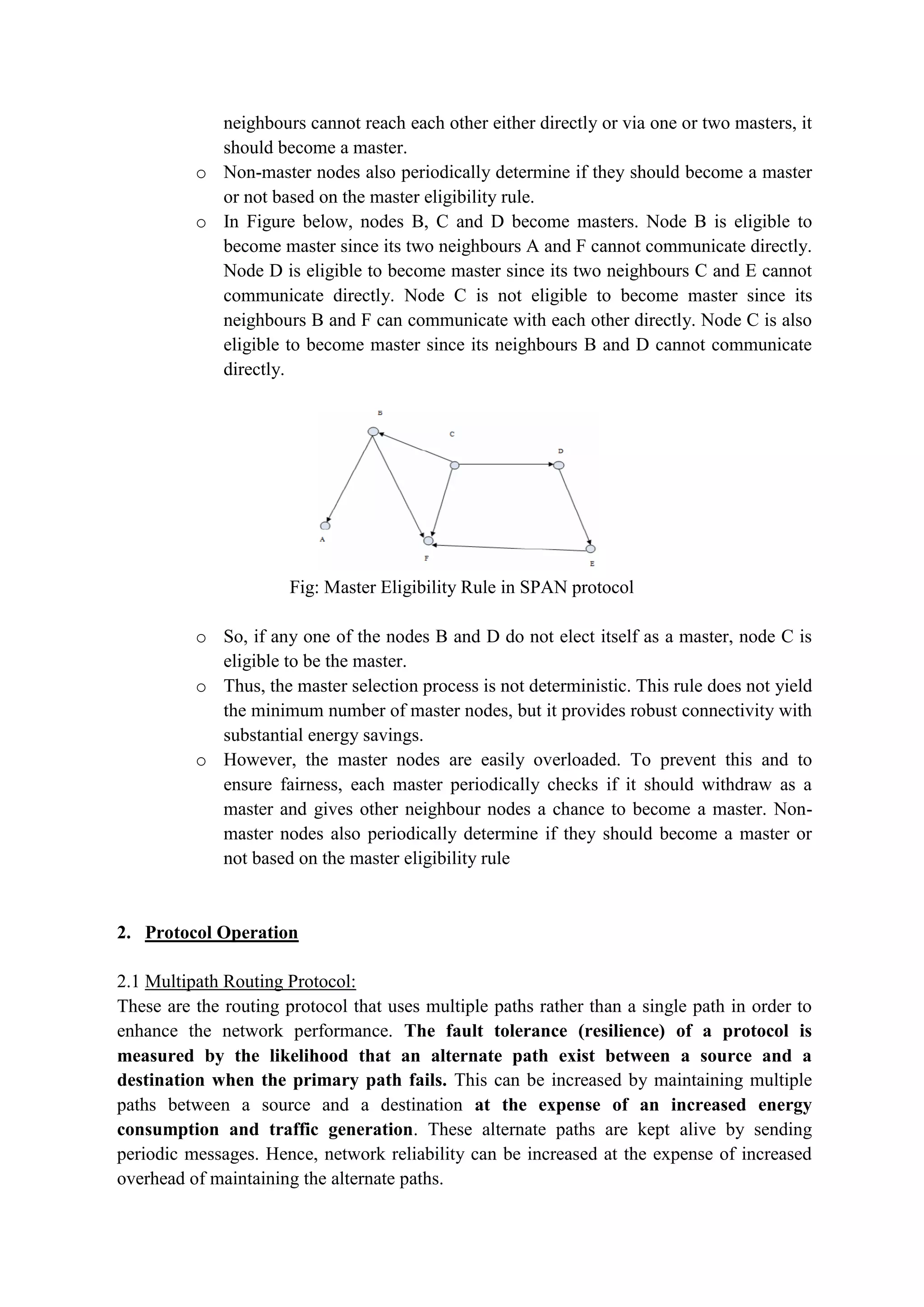 neighbours cannot reach each other either directly or via one or two masters, it
should become a master.
o Non-master nodes also periodically determine if they should become a master
or not based on the master eligibility rule.
o In Figure below, nodes B, C and D become masters. Node B is eligible to
become master since its two neighbours A and F cannot communicate directly.
Node D is eligible to become master since its two neighbours C and E cannot
communicate directly. Node C is not eligible to become master since its
neighbours B and F can communicate with each other directly. Node C is also
eligible to become master since its neighbours B and D cannot communicate
directly.
Fig: Master Eligibility Rule in SPAN protocol
o So, if any one of the nodes B and D do not elect itself as a master, node C is
eligible to be the master.
o Thus, the master selection process is not deterministic. This rule does not yield
the minimum number of master nodes, but it provides robust connectivity with
substantial energy savings.
o However, the master nodes are easily overloaded. To prevent this and to
ensure fairness, each master periodically checks if it should withdraw as a
master and gives other neighbour nodes a chance to become a master. Non-
master nodes also periodically determine if they should become a master or
not based on the master eligibility rule
2. Protocol Operation
2.1 Multipath Routing Protocol:
These are the routing protocol that uses multiple paths rather than a single path in order to
enhance the network performance. The fault tolerance (resilience) of a protocol is
measured by the likelihood that an alternate path exist between a source and a
destination when the primary path fails. This can be increased by maintaining multiple
paths between a source and a destination at the expense of an increased energy
consumption and traffic generation. These alternate paths are kept alive by sending
periodic messages. Hence, network reliability can be increased at the expense of increased
overhead of maintaining the alternate paths.
 