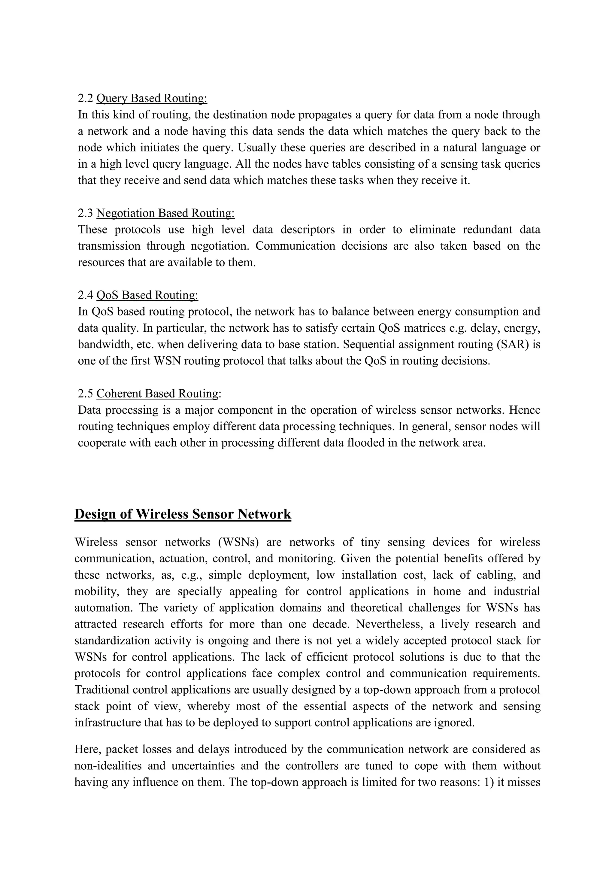 2.2 Query Based Routing:
In this kind of routing, the destination node propagates a query for data from a node through
a network and a node having this data sends the data which matches the query back to the
node which initiates the query. Usually these queries are described in a natural language or
in a high level query language. All the nodes have tables consisting of a sensing task queries
that they receive and send data which matches these tasks when they receive it.
2.3 Negotiation Based Routing:
These protocols use high level data descriptors in order to eliminate redundant data
transmission through negotiation. Communication decisions are also taken based on the
resources that are available to them.
2.4 QoS Based Routing:
In QoS based routing protocol, the network has to balance between energy consumption and
data quality. In particular, the network has to satisfy certain QoS matrices e.g. delay, energy,
bandwidth, etc. when delivering data to base station. Sequential assignment routing (SAR) is
one of the first WSN routing protocol that talks about the QoS in routing decisions.
2.5 Coherent Based Routing:
Data processing is a major component in the operation of wireless sensor networks. Hence
routing techniques employ different data processing techniques. In general, sensor nodes will
cooperate with each other in processing different data flooded in the network area.
Design of Wireless Sensor Network
Wireless sensor networks (WSNs) are networks of tiny sensing devices for wireless
communication, actuation, control, and monitoring. Given the potential benefits offered by
these networks, as, e.g., simple deployment, low installation cost, lack of cabling, and
mobility, they are specially appealing for control applications in home and industrial
automation. The variety of application domains and theoretical challenges for WSNs has
attracted research efforts for more than one decade. Nevertheless, a lively research and
standardization activity is ongoing and there is not yet a widely accepted protocol stack for
WSNs for control applications. The lack of efficient protocol solutions is due to that the
protocols for control applications face complex control and communication requirements.
Traditional control applications are usually designed by a top-down approach from a protocol
stack point of view, whereby most of the essential aspects of the network and sensing
infrastructure that has to be deployed to support control applications are ignored.
Here, packet losses and delays introduced by the communication network are considered as
non-idealities and uncertainties and the controllers are tuned to cope with them without
having any influence on them. The top-down approach is limited for two reasons: 1) it misses
 