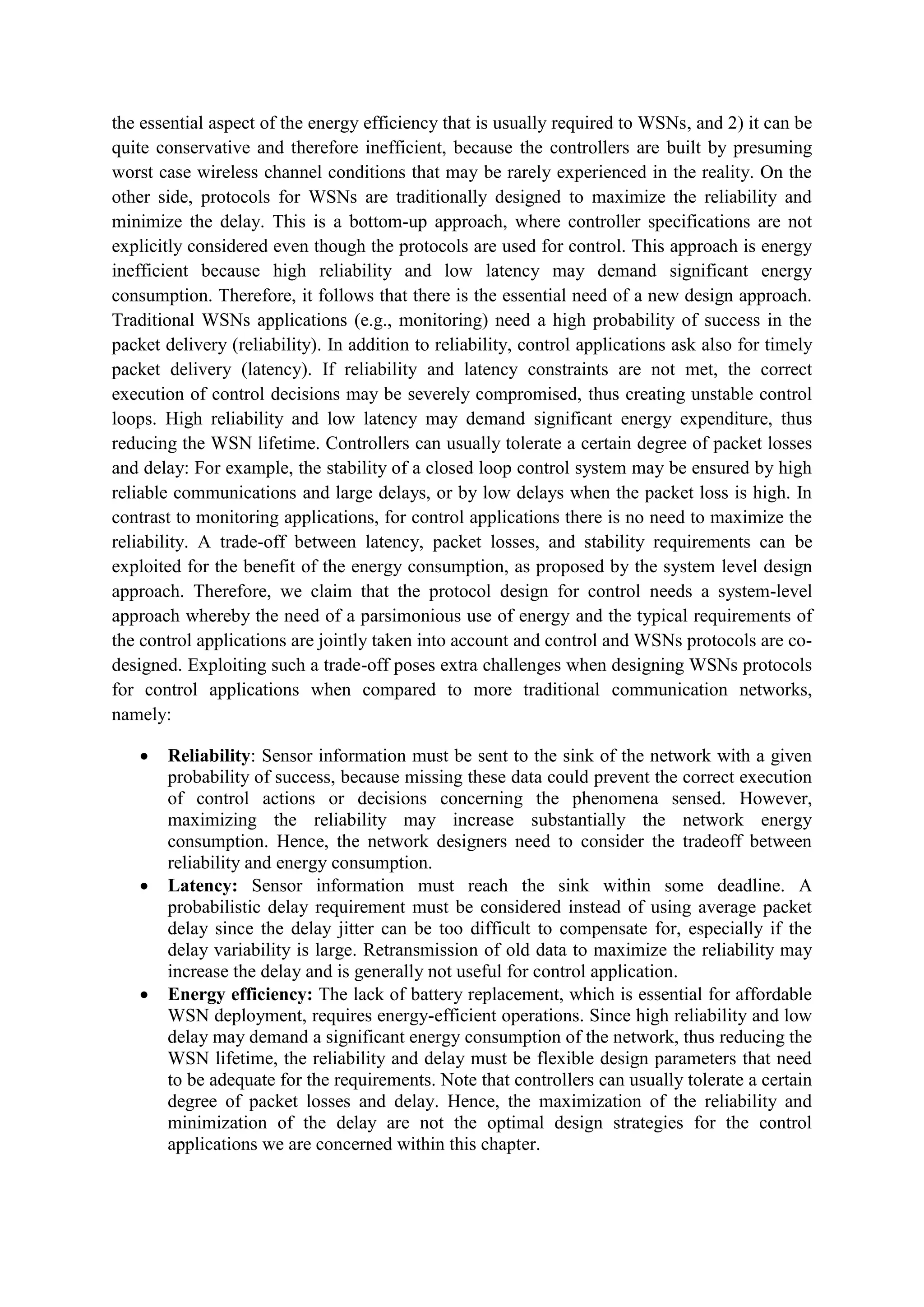 the essential aspect of the energy efficiency that is usually required to WSNs, and 2) it can be
quite conservative and therefore inefficient, because the controllers are built by presuming
worst case wireless channel conditions that may be rarely experienced in the reality. On the
other side, protocols for WSNs are traditionally designed to maximize the reliability and
minimize the delay. This is a bottom-up approach, where controller specifications are not
explicitly considered even though the protocols are used for control. This approach is energy
inefficient because high reliability and low latency may demand significant energy
consumption. Therefore, it follows that there is the essential need of a new design approach.
Traditional WSNs applications (e.g., monitoring) need a high probability of success in the
packet delivery (reliability). In addition to reliability, control applications ask also for timely
packet delivery (latency). If reliability and latency constraints are not met, the correct
execution of control decisions may be severely compromised, thus creating unstable control
loops. High reliability and low latency may demand significant energy expenditure, thus
reducing the WSN lifetime. Controllers can usually tolerate a certain degree of packet losses
and delay: For example, the stability of a closed loop control system may be ensured by high
reliable communications and large delays, or by low delays when the packet loss is high. In
contrast to monitoring applications, for control applications there is no need to maximize the
reliability. A trade-off between latency, packet losses, and stability requirements can be
exploited for the benefit of the energy consumption, as proposed by the system level design
approach. Therefore, we claim that the protocol design for control needs a system-level
approach whereby the need of a parsimonious use of energy and the typical requirements of
the control applications are jointly taken into account and control and WSNs protocols are co-
designed. Exploiting such a trade-off poses extra challenges when designing WSNs protocols
for control applications when compared to more traditional communication networks,
namely:
 Reliability: Sensor information must be sent to the sink of the network with a given
probability of success, because missing these data could prevent the correct execution
of control actions or decisions concerning the phenomena sensed. However,
maximizing the reliability may increase substantially the network energy
consumption. Hence, the network designers need to consider the tradeoff between
reliability and energy consumption.
 Latency: Sensor information must reach the sink within some deadline. A
probabilistic delay requirement must be considered instead of using average packet
delay since the delay jitter can be too difficult to compensate for, especially if the
delay variability is large. Retransmission of old data to maximize the reliability may
increase the delay and is generally not useful for control application.
 Energy efficiency: The lack of battery replacement, which is essential for affordable
WSN deployment, requires energy-efficient operations. Since high reliability and low
delay may demand a significant energy consumption of the network, thus reducing the
WSN lifetime, the reliability and delay must be flexible design parameters that need
to be adequate for the requirements. Note that controllers can usually tolerate a certain
degree of packet losses and delay. Hence, the maximization of the reliability and
minimization of the delay are not the optimal design strategies for the control
applications we are concerned within this chapter.
 
