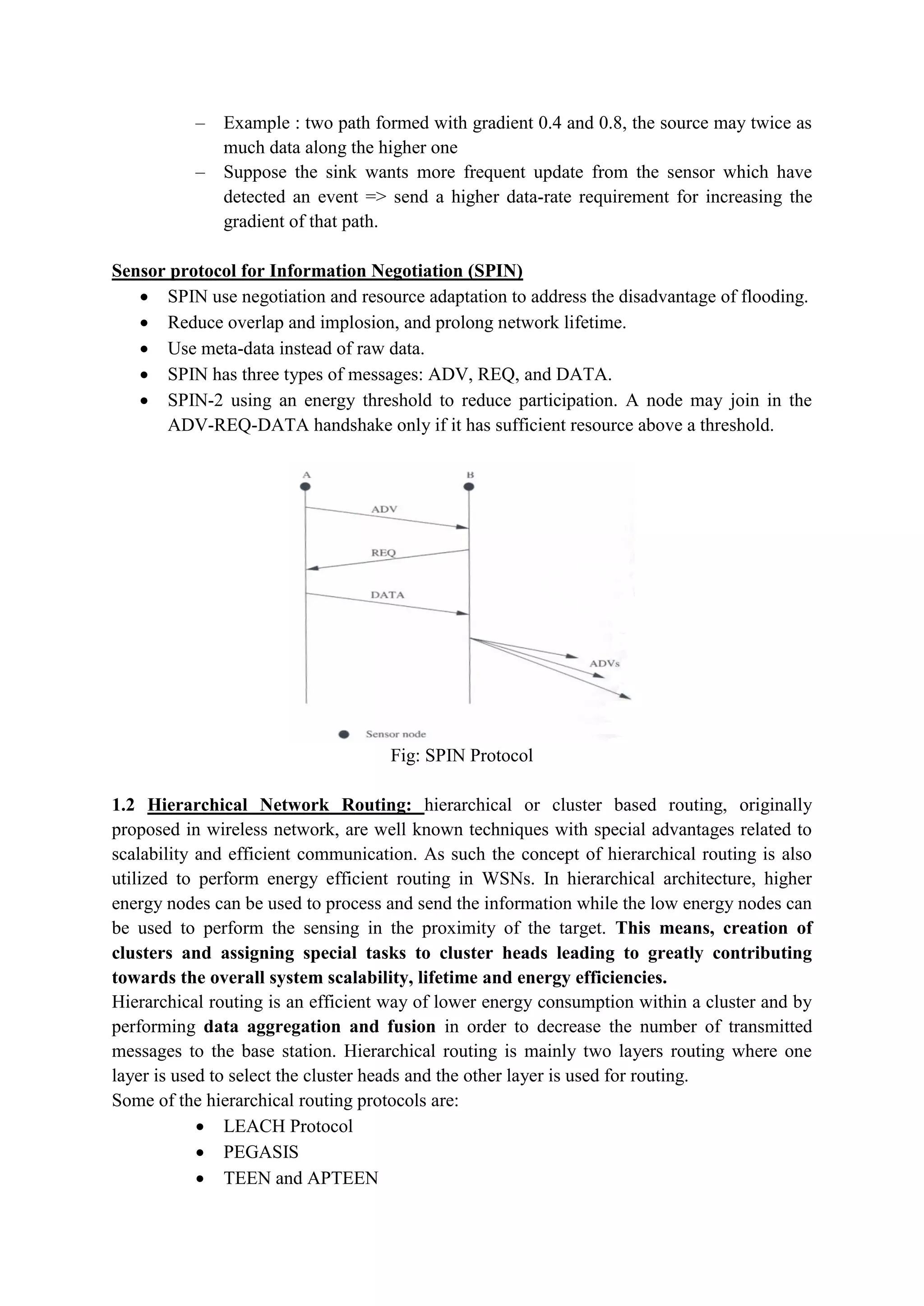 – Example : two path formed with gradient 0.4 and 0.8, the source may twice as
much data along the higher one
– Suppose the sink wants more frequent update from the sensor which have
detected an event => send a higher data-rate requirement for increasing the
gradient of that path.
Sensor protocol for Information Negotiation (SPIN)
 SPIN use negotiation and resource adaptation to address the disadvantage of flooding.
 Reduce overlap and implosion, and prolong network lifetime.
 Use meta-data instead of raw data.
 SPIN has three types of messages: ADV, REQ, and DATA.
 SPIN-2 using an energy threshold to reduce participation. A node may join in the
ADV-REQ-DATA handshake only if it has sufficient resource above a threshold.
Fig: SPIN Protocol
1.2 Hierarchical Network Routing: hierarchical or cluster based routing, originally
proposed in wireless network, are well known techniques with special advantages related to
scalability and efficient communication. As such the concept of hierarchical routing is also
utilized to perform energy efficient routing in WSNs. In hierarchical architecture, higher
energy nodes can be used to process and send the information while the low energy nodes can
be used to perform the sensing in the proximity of the target. This means, creation of
clusters and assigning special tasks to cluster heads leading to greatly contributing
towards the overall system scalability, lifetime and energy efficiencies.
Hierarchical routing is an efficient way of lower energy consumption within a cluster and by
performing data aggregation and fusion in order to decrease the number of transmitted
messages to the base station. Hierarchical routing is mainly two layers routing where one
layer is used to select the cluster heads and the other layer is used for routing.
Some of the hierarchical routing protocols are:
 LEACH Protocol
 PEGASIS
 TEEN and APTEEN
 