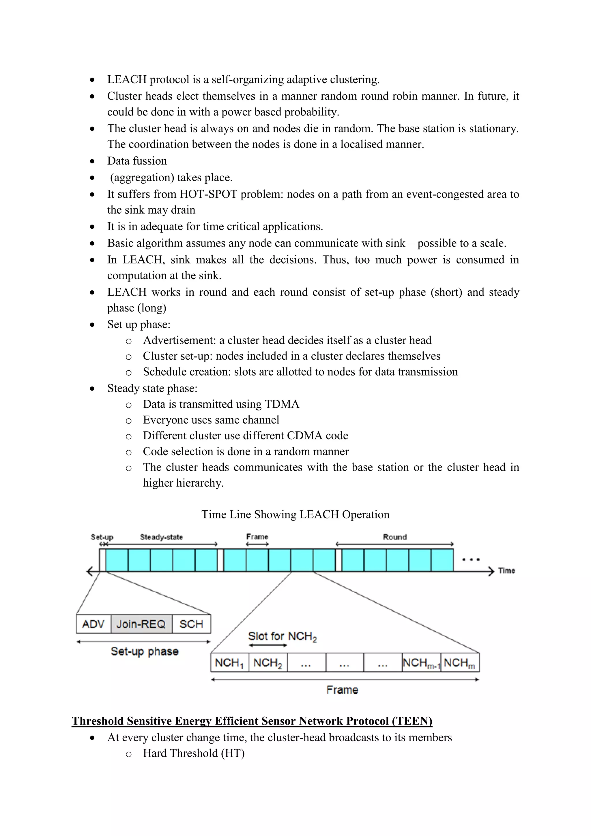  LEACH protocol is a self-organizing adaptive clustering.
 Cluster heads elect themselves in a manner random round robin manner. In future, it
could be done in with a power based probability.
 The cluster head is always on and nodes die in random. The base station is stationary.
The coordination between the nodes is done in a localised manner.
 Data fussion
 (aggregation) takes place.
 It suffers from HOT-SPOT problem: nodes on a path from an event-congested area to
the sink may drain
 It is in adequate for time critical applications.
 Basic algorithm assumes any node can communicate with sink – possible to a scale.
 In LEACH, sink makes all the decisions. Thus, too much power is consumed in
computation at the sink.
 LEACH works in round and each round consist of set-up phase (short) and steady
phase (long)
 Set up phase:
o Advertisement: a cluster head decides itself as a cluster head
o Cluster set-up: nodes included in a cluster declares themselves
o Schedule creation: slots are allotted to nodes for data transmission
 Steady state phase:
o Data is transmitted using TDMA
o Everyone uses same channel
o Different cluster use different CDMA code
o Code selection is done in a random manner
o The cluster heads communicates with the base station or the cluster head in
higher hierarchy.
Time Line Showing LEACH Operation
Threshold Sensitive Energy Efficient Sensor Network Protocol (TEEN)
 At every cluster change time, the cluster-head broadcasts to its members
o Hard Threshold (HT)
 