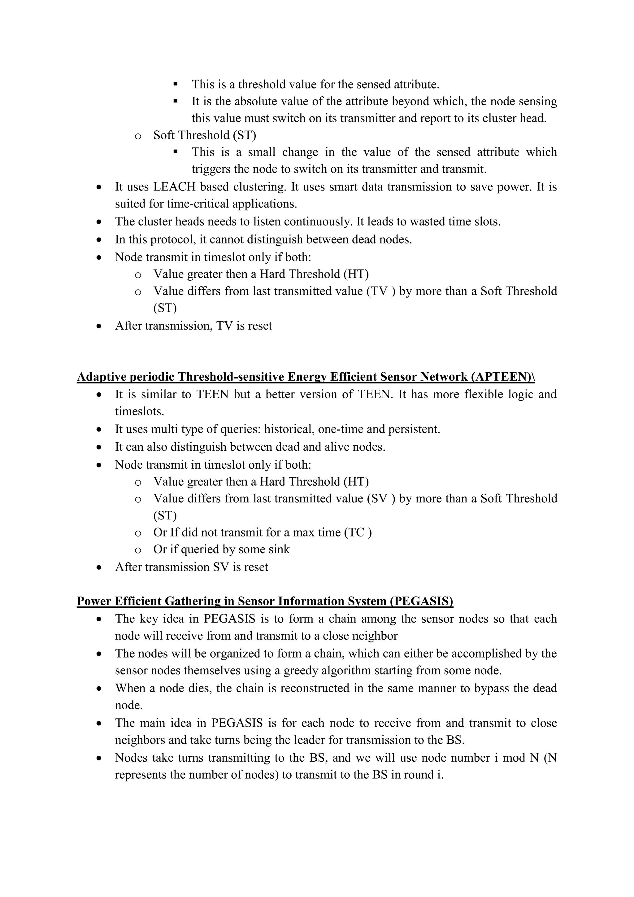  This is a threshold value for the sensed attribute.
 It is the absolute value of the attribute beyond which, the node sensing
this value must switch on its transmitter and report to its cluster head.
o Soft Threshold (ST)
 This is a small change in the value of the sensed attribute which
triggers the node to switch on its transmitter and transmit.
 It uses LEACH based clustering. It uses smart data transmission to save power. It is
suited for time-critical applications.
 The cluster heads needs to listen continuously. It leads to wasted time slots.
 In this protocol, it cannot distinguish between dead nodes.
 Node transmit in timeslot only if both:
o Value greater then a Hard Threshold (HT)
o Value differs from last transmitted value (TV ) by more than a Soft Threshold
(ST)
 After transmission, TV is reset
Adaptive periodic Threshold-sensitive Energy Efficient Sensor Network (APTEEN)
 It is similar to TEEN but a better version of TEEN. It has more flexible logic and
timeslots.
 It uses multi type of queries: historical, one-time and persistent.
 It can also distinguish between dead and alive nodes.
 Node transmit in timeslot only if both:
o Value greater then a Hard Threshold (HT)
o Value differs from last transmitted value (SV ) by more than a Soft Threshold
(ST)
o Or If did not transmit for a max time (TC )
o Or if queried by some sink
 After transmission SV is reset
Power Efficient Gathering in Sensor Information System (PEGASIS)
 The key idea in PEGASIS is to form a chain among the sensor nodes so that each
node will receive from and transmit to a close neighbor
 The nodes will be organized to form a chain, which can either be accomplished by the
sensor nodes themselves using a greedy algorithm starting from some node.
 When a node dies, the chain is reconstructed in the same manner to bypass the dead
node.
 The main idea in PEGASIS is for each node to receive from and transmit to close
neighbors and take turns being the leader for transmission to the BS.
 Nodes take turns transmitting to the BS, and we will use node number i mod N (N
represents the number of nodes) to transmit to the BS in round i.
 