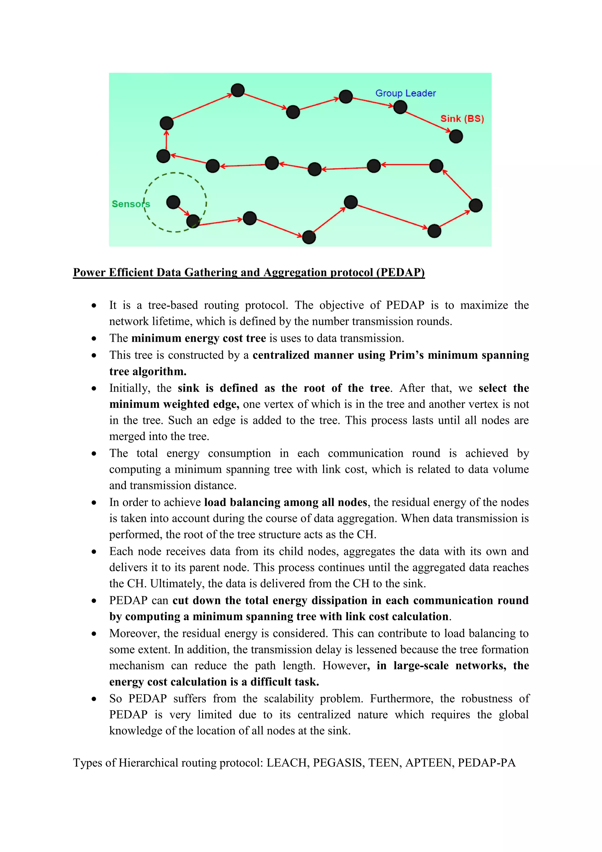 Power Efficient Data Gathering and Aggregation protocol (PEDAP)
 It is a tree-based routing protocol. The objective of PEDAP is to maximize the
network lifetime, which is defined by the number transmission rounds.
 The minimum energy cost tree is uses to data transmission.
 This tree is constructed by a centralized manner using Prim’s minimum spanning
tree algorithm.
 Initially, the sink is defined as the root of the tree. After that, we select the
minimum weighted edge, one vertex of which is in the tree and another vertex is not
in the tree. Such an edge is added to the tree. This process lasts until all nodes are
merged into the tree.
 The total energy consumption in each communication round is achieved by
computing a minimum spanning tree with link cost, which is related to data volume
and transmission distance.
 In order to achieve load balancing among all nodes, the residual energy of the nodes
is taken into account during the course of data aggregation. When data transmission is
performed, the root of the tree structure acts as the CH.
 Each node receives data from its child nodes, aggregates the data with its own and
delivers it to its parent node. This process continues until the aggregated data reaches
the CH. Ultimately, the data is delivered from the CH to the sink.
 PEDAP can cut down the total energy dissipation in each communication round
by computing a minimum spanning tree with link cost calculation.
 Moreover, the residual energy is considered. This can contribute to load balancing to
some extent. In addition, the transmission delay is lessened because the tree formation
mechanism can reduce the path length. However, in large-scale networks, the
energy cost calculation is a difficult task.
 So PEDAP suffers from the scalability problem. Furthermore, the robustness of
PEDAP is very limited due to its centralized nature which requires the global
knowledge of the location of all nodes at the sink.
Types of Hierarchical routing protocol: LEACH, PEGASIS, TEEN, APTEEN, PEDAP-PA
 