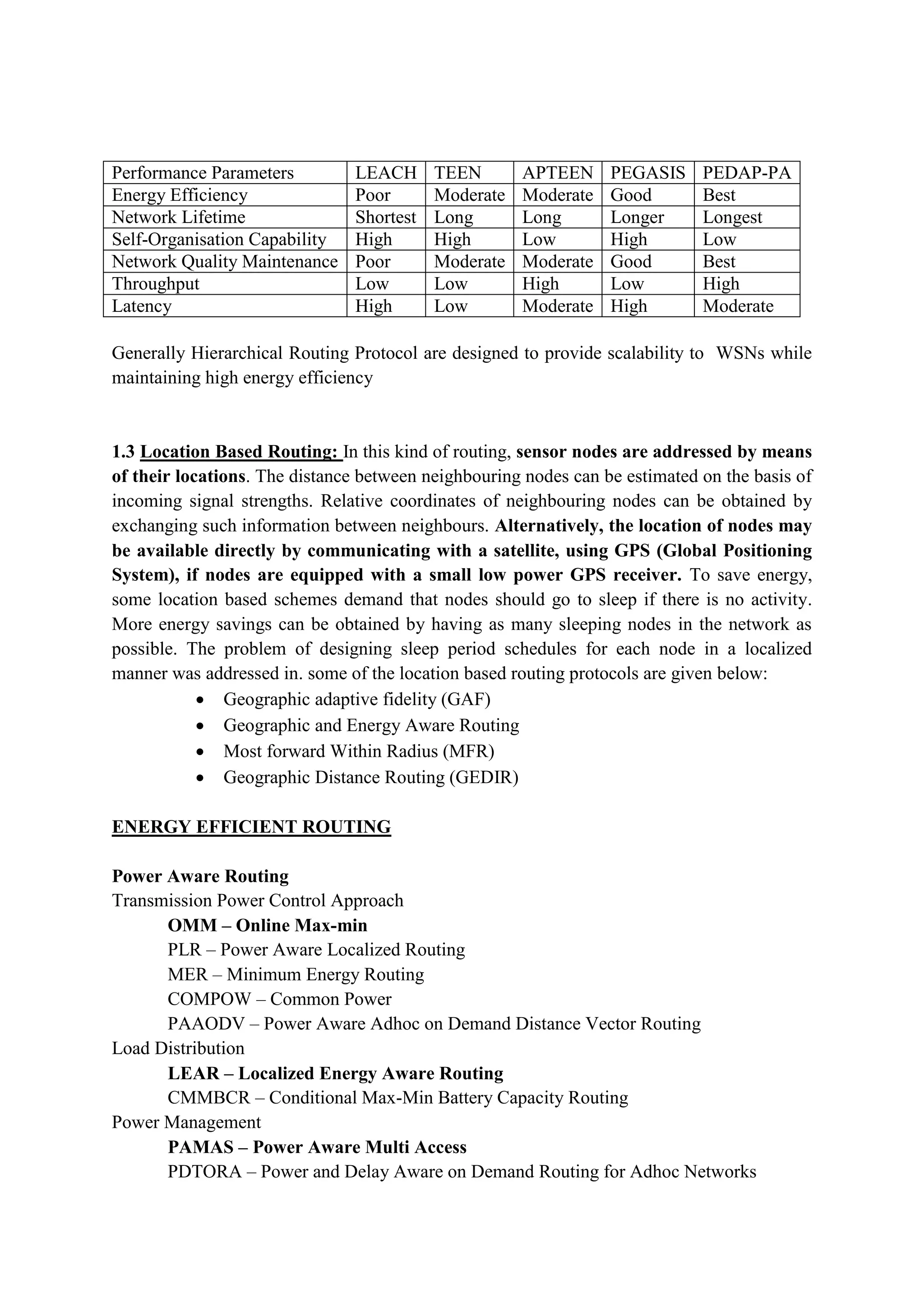 Performance Parameters LEACH TEEN APTEEN PEGASIS PEDAP-PA
Energy Efficiency Poor Moderate Moderate Good Best
Network Lifetime Shortest Long Long Longer Longest
Self-Organisation Capability High High Low High Low
Network Quality Maintenance Poor Moderate Moderate Good Best
Throughput Low Low High Low High
Latency High Low Moderate High Moderate
Generally Hierarchical Routing Protocol are designed to provide scalability to WSNs while
maintaining high energy efficiency
1.3 Location Based Routing: In this kind of routing, sensor nodes are addressed by means
of their locations. The distance between neighbouring nodes can be estimated on the basis of
incoming signal strengths. Relative coordinates of neighbouring nodes can be obtained by
exchanging such information between neighbours. Alternatively, the location of nodes may
be available directly by communicating with a satellite, using GPS (Global Positioning
System), if nodes are equipped with a small low power GPS receiver. To save energy,
some location based schemes demand that nodes should go to sleep if there is no activity.
More energy savings can be obtained by having as many sleeping nodes in the network as
possible. The problem of designing sleep period schedules for each node in a localized
manner was addressed in. some of the location based routing protocols are given below:
 Geographic adaptive fidelity (GAF)
 Geographic and Energy Aware Routing
 Most forward Within Radius (MFR)
 Geographic Distance Routing (GEDIR)
ENERGY EFFICIENT ROUTING
Power Aware Routing
Transmission Power Control Approach
OMM – Online Max-min
PLR – Power Aware Localized Routing
MER – Minimum Energy Routing
COMPOW – Common Power
PAAODV – Power Aware Adhoc on Demand Distance Vector Routing
Load Distribution
LEAR – Localized Energy Aware Routing
CMMBCR – Conditional Max-Min Battery Capacity Routing
Power Management
PAMAS – Power Aware Multi Access
PDTORA – Power and Delay Aware on Demand Routing for Adhoc Networks
 