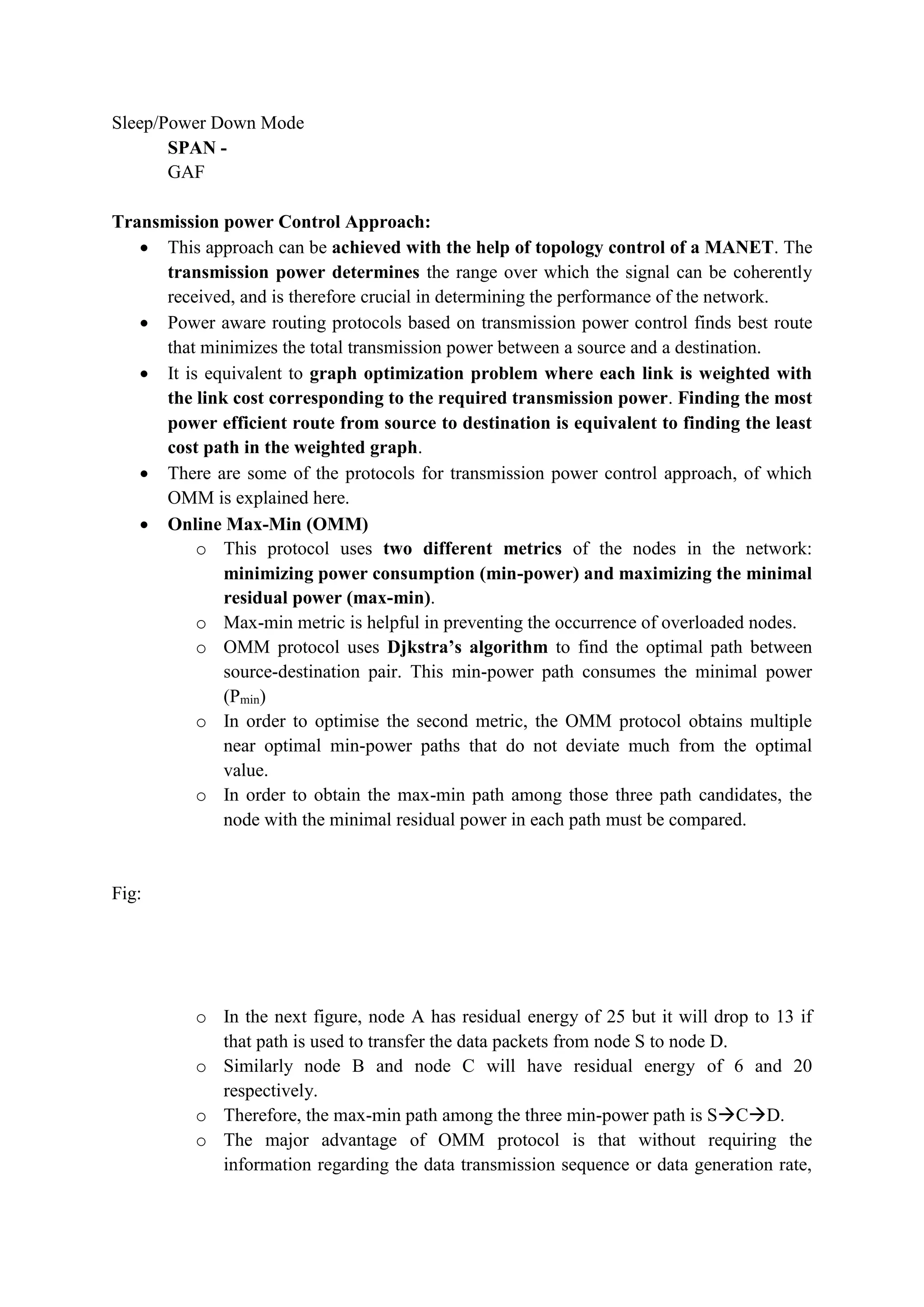 Sleep/Power Down Mode
SPAN -
GAF
Transmission power Control Approach:
 This approach can be achieved with the help of topology control of a MANET. The
transmission power determines the range over which the signal can be coherently
received, and is therefore crucial in determining the performance of the network.
 Power aware routing protocols based on transmission power control finds best route
that minimizes the total transmission power between a source and a destination.
 It is equivalent to graph optimization problem where each link is weighted with
the link cost corresponding to the required transmission power. Finding the most
power efficient route from source to destination is equivalent to finding the least
cost path in the weighted graph.
 There are some of the protocols for transmission power control approach, of which
OMM is explained here.
 Online Max-Min (OMM)
o This protocol uses two different metrics of the nodes in the network:
minimizing power consumption (min-power) and maximizing the minimal
residual power (max-min).
o Max-min metric is helpful in preventing the occurrence of overloaded nodes.
o OMM protocol uses Djkstra’s algorithm to find the optimal path between
source-destination pair. This min-power path consumes the minimal power
(Pmin)
o In order to optimise the second metric, the OMM protocol obtains multiple
near optimal min-power paths that do not deviate much from the optimal
value.
o In order to obtain the max-min path among those three path candidates, the
node with the minimal residual power in each path must be compared.
Fig:
o In the next figure, node A has residual energy of 25 but it will drop to 13 if
that path is used to transfer the data packets from node S to node D.
o Similarly node B and node C will have residual energy of 6 and 20
respectively.
o Therefore, the max-min path among the three min-power path is SCD.
o The major advantage of OMM protocol is that without requiring the
information regarding the data transmission sequence or data generation rate,
 