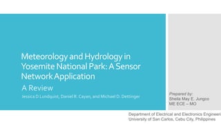 MeteorologyandHydrologyin
YosemiteNationalPark:ASensor
NetworkApplication
A Review
Jessica D Lundquist, Daniel R. Cayan, and Michael D. Dettinger
Prepared by:
Sheila May E. Jungco
ME ECE – MO
Department of Electrical and Electronics Engineerin
University of San Carlos, Cebu City, Philippines
 
