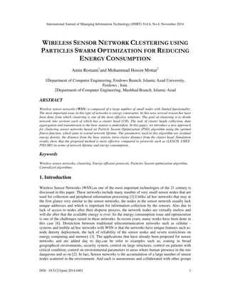 International Journal of Managing Information Technology (IJMIT) Vol.6, No.4, November 2014 
WIRELESS SENSOR NETWORK CLUSTERING USING 
PARTICLES SWARM OPTIMIZATION FOR REDUCING 
ENERGY CONSUMPTION 
Amin Rostami1and Mohammad Hossin Mottar2 
1Department of Computer Engineering, Ferdows Branch, Islamic Azad University, 
Ferdows , Iran. 
2Department of Computer Engineering, Mashhad Branch, Islamic Azad 
ABSTRACT 
Wireless sensor networks (WSN) is composed of a large number of small nodes with limited functionality. 
The most important issue in this type of networks is energy constraints. In this area several researches have 
been done from which clustering is one of the most effective solutions. The goal of clustering is to divide 
network into sections each of which has a cluster head (CH). The task of cluster heads collection, data 
aggregation and transmission to the base station is undertaken. In this paper, we introduce a new approach 
for clustering sensor networks based on Particle Swarm Optimization (PSO) algorithm using the optimal 
fitness function, which aims to extend network lifetime. The parameters used in this algorithm are residual 
energy density, the distance from the base station, intra-cluster distance from the cluster head. Simulation 
results show that the proposed method is more effective compared to protocols such as (LEACH, CHEF, 
PSO-MV) in terms of network lifetime and energy consumption. 
Keywords 
Wireless sensor networks, clustering, Energy efficient protocols, Particles Swarm optimization algorithm, 
Centralized algorithms. 
1. Introduction 
Wireless Sensor Networks (WSN),as one of the most important technologies of the 21 century is 
discussed in this paper. These networks include many number of very small sensor nodes that are 
used for collection and peripheral information processing [1].Unlike ad hoc networks that may at 
the first glance very similar to the sensor networks, the nodes in the sensor network usually lack 
unique addresses and which is important for information collection by the sensors. Also due to 
lack of access to nodes after their disperse process, the network nodes are virtually useless and 
will die after that the available energy is over. So the energy consumption issue and optimization 
is one of the challenges raised in these networks. In recent years, many works have been done in 
this case [6]. Distinction between traditional telecommunication networks such as cellular - 
systems and mobile ad hoc networks with WSN is that the networks have unique features such as: 
node density deployment, the lack of reliability of the sensor nodes and severe restrictions on 
energy computing and memory [3]. The applications that have already been proposed for sensor 
networks and are added day to day,can be refer to examples such as; routing in broad 
geographical environments, security system, control on large structures, control on patients with 
critical condition, control on environmental parameters in areas where human presence in the mis 
dangerous and so on [2]. In fact, Sensor networks is the accumulation of a large number of sensor 
nodes scattered in the environment. And each is autonomous and collaborated with other groups 
DOI : 10.5121/ijmit.2014.6401 1 
 