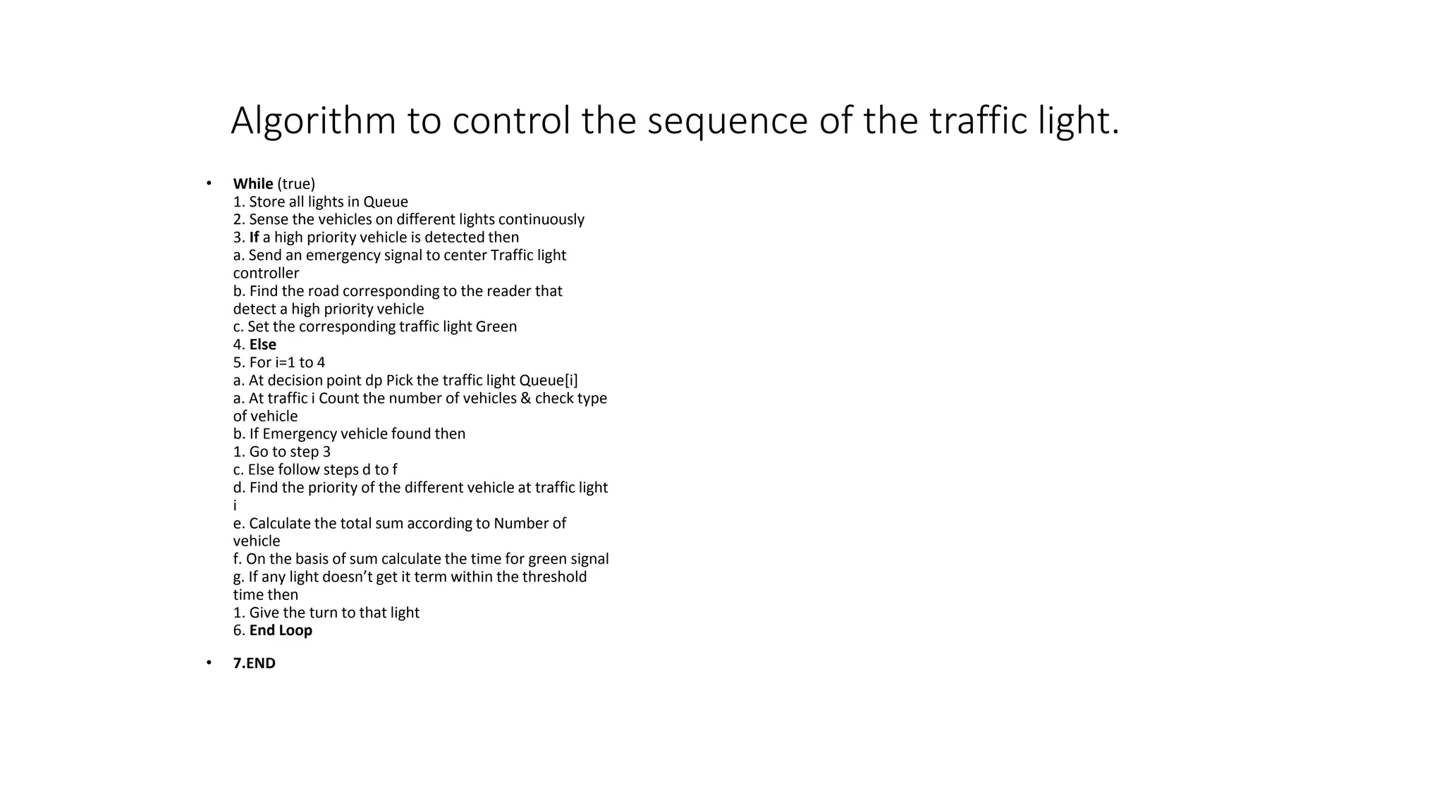 Algorithm to control the sequence of the traffic light.
• While (true)
1. Store all lights in Queue
2. Sense the vehicles on different lights continuously
3. If a high priority vehicle is detected then
a. Send an emergency signal to center Traffic light
controller
b. Find the road corresponding to the reader that
detect a high priority vehicle
c. Set the corresponding traffic light Green
4. Else
5. For i=1 to 4
a. At decision point dp Pick the traffic light Queue[i]
a. At traffic i Count the number of vehicles & check type
of vehicle
b. If Emergency vehicle found then
1. Go to step 3
c. Else follow steps d to f
d. Find the priority of the different vehicle at traffic light
i
e. Calculate the total sum according to Number of
vehicle
f. On the basis of sum calculate the time for green signal
g. If any light doesn’t get it term within the threshold
time then
1. Give the turn to that light
6. End Loop
• 7.END
 