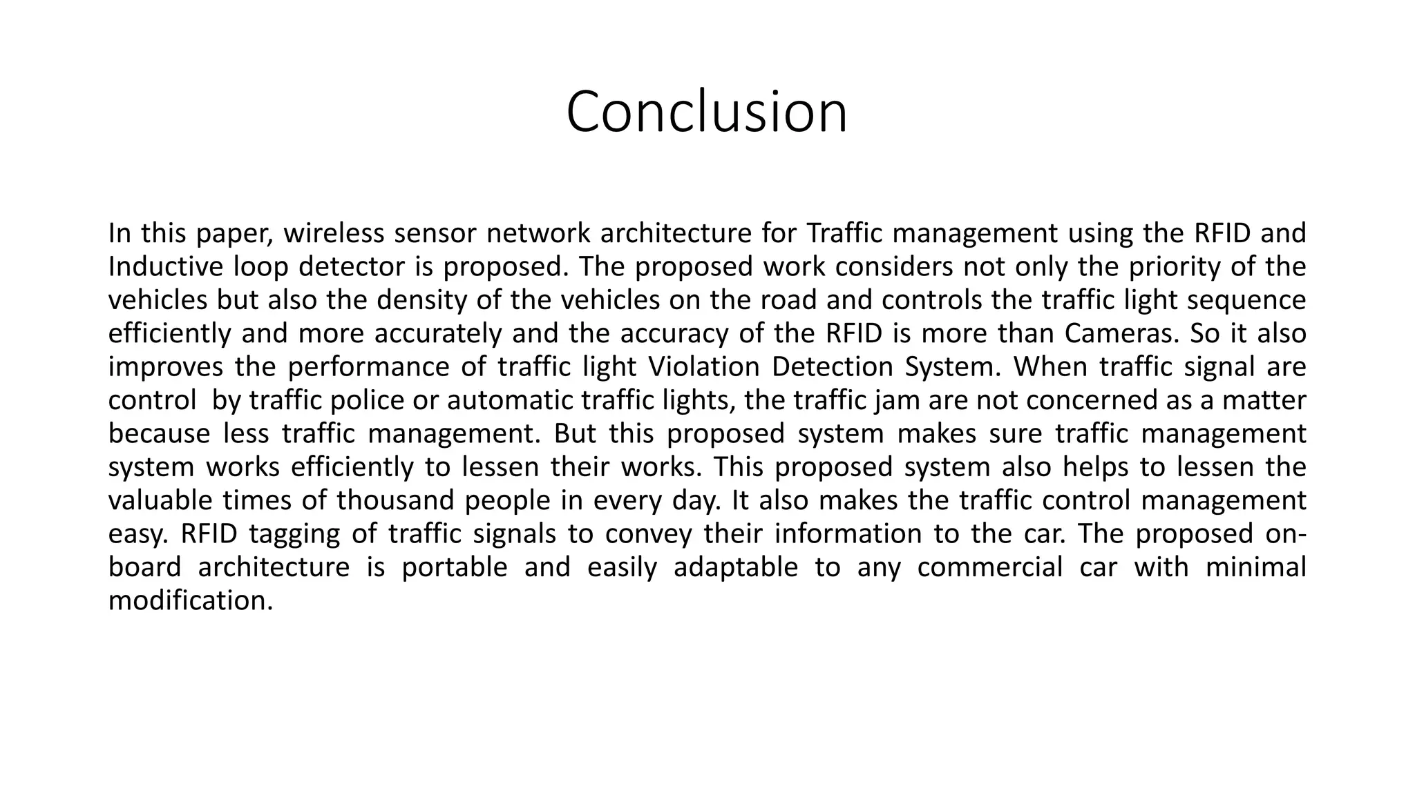 Conclusion
In this paper, wireless sensor network architecture for Traffic management using the RFID and
Inductive loop detector is proposed. The proposed work considers not only the priority of the
vehicles but also the density of the vehicles on the road and controls the traffic light sequence
efficiently and more accurately and the accuracy of the RFID is more than Cameras. So it also
improves the performance of traffic light Violation Detection System. When traffic signal are
control by traffic police or automatic traffic lights, the traffic jam are not concerned as a matter
because less traffic management. But this proposed system makes sure traffic management
system works efficiently to lessen their works. This proposed system also helps to lessen the
valuable times of thousand people in every day. It also makes the traffic control management
easy. RFID tagging of traffic signals to convey their information to the car. The proposed on-
board architecture is portable and easily adaptable to any commercial car with minimal
modification.
 