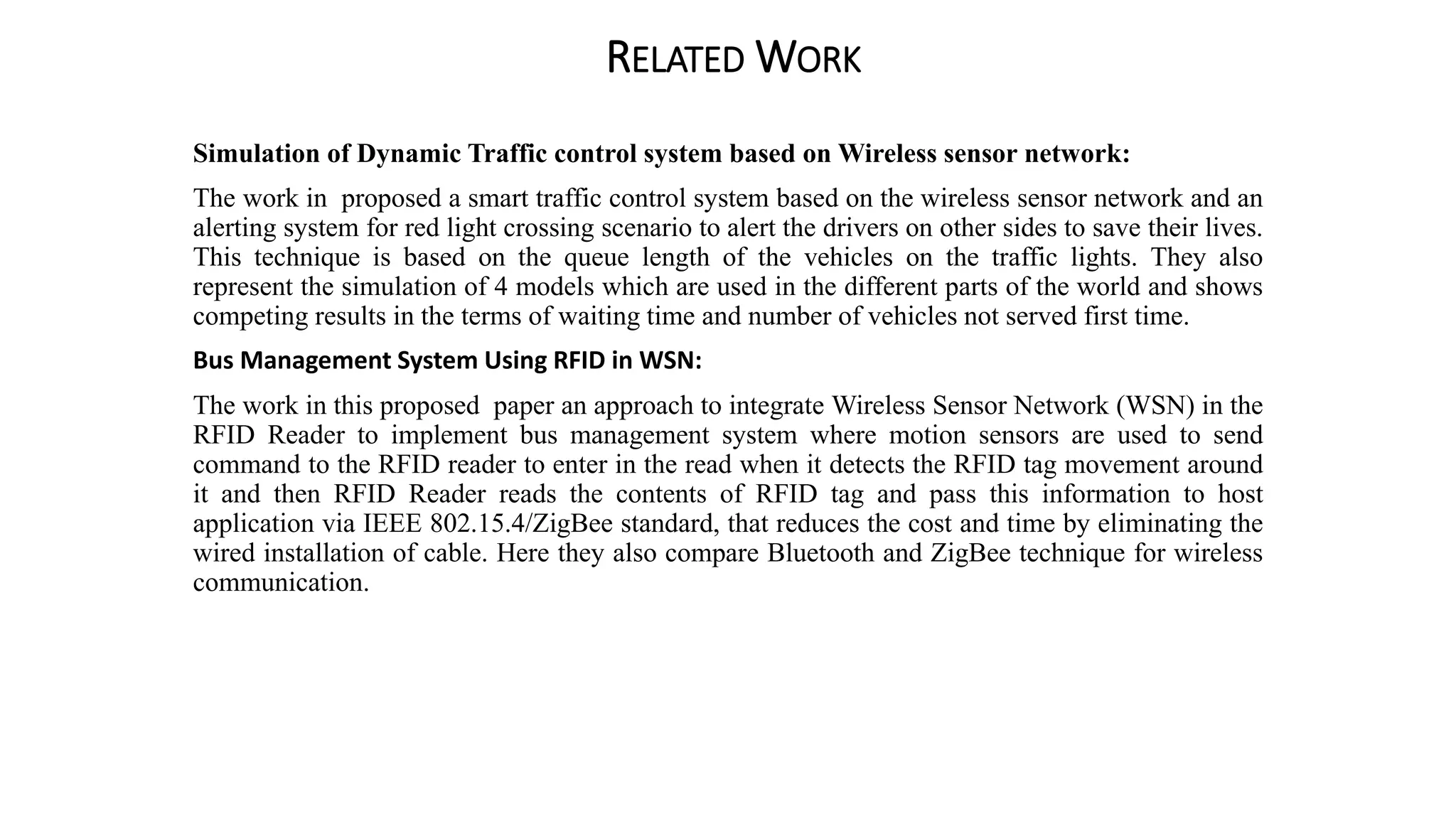 RELATED WORK
Simulation of Dynamic Traffic control system based on Wireless sensor network:
The work in proposed a smart traffic control system based on the wireless sensor network and an
alerting system for red light crossing scenario to alert the drivers on other sides to save their lives.
This technique is based on the queue length of the vehicles on the traffic lights. They also
represent the simulation of 4 models which are used in the different parts of the world and shows
competing results in the terms of waiting time and number of vehicles not served first time.
Bus Management System Using RFID in WSN:
The work in this proposed paper an approach to integrate Wireless Sensor Network (WSN) in the
RFID Reader to implement bus management system where motion sensors are used to send
command to the RFID reader to enter in the read when it detects the RFID tag movement around
it and then RFID Reader reads the contents of RFID tag and pass this information to host
application via IEEE 802.15.4/ZigBee standard, that reduces the cost and time by eliminating the
wired installation of cable. Here they also compare Bluetooth and ZigBee technique for wireless
communication.
 