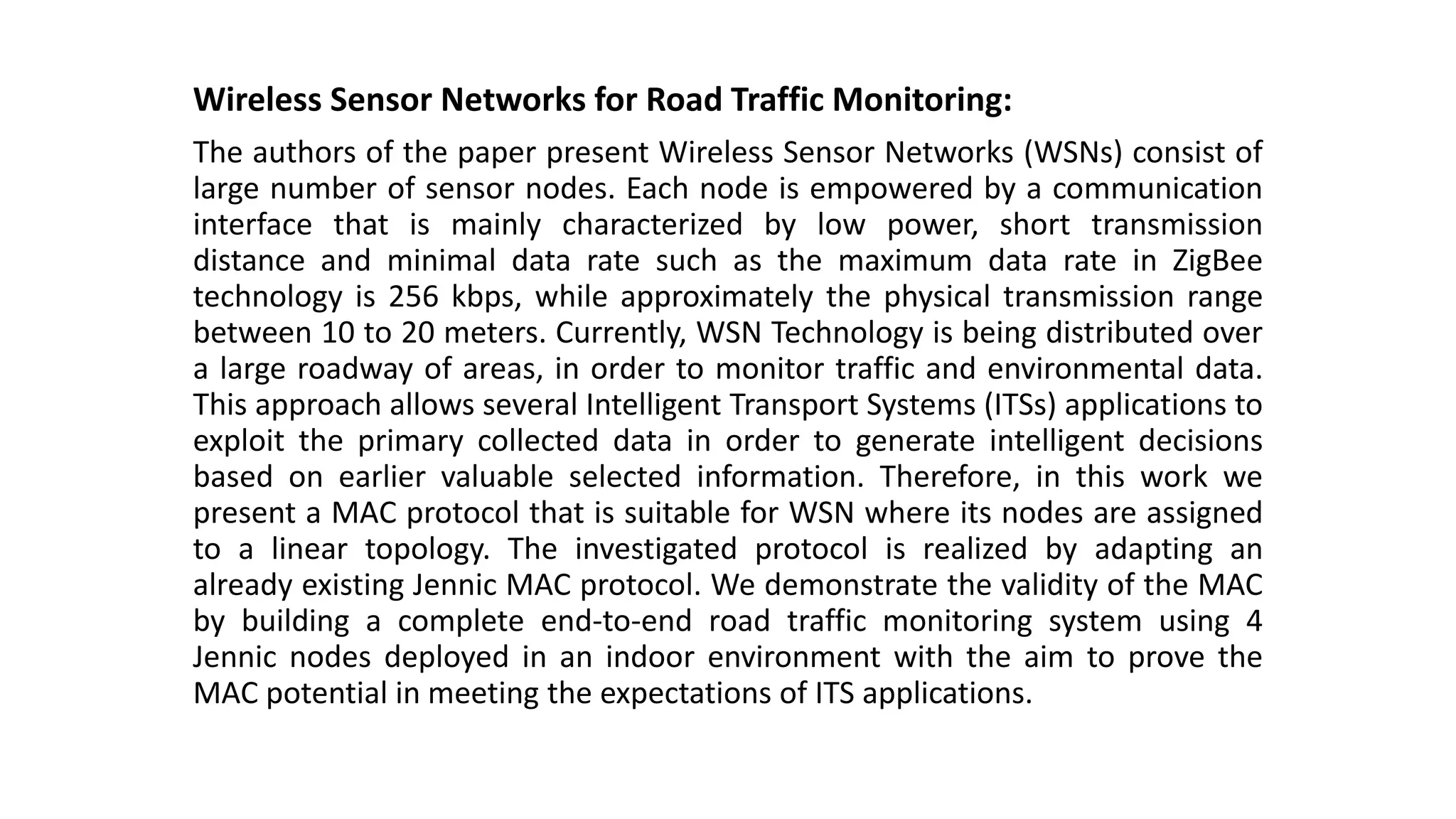 Wireless Sensor Networks for Road Traffic Monitoring:
The authors of the paper present Wireless Sensor Networks (WSNs) consist of
large number of sensor nodes. Each node is empowered by a communication
interface that is mainly characterized by low power, short transmission
distance and minimal data rate such as the maximum data rate in ZigBee
technology is 256 kbps, while approximately the physical transmission range
between 10 to 20 meters. Currently, WSN Technology is being distributed over
a large roadway of areas, in order to monitor traffic and environmental data.
This approach allows several Intelligent Transport Systems (ITSs) applications to
exploit the primary collected data in order to generate intelligent decisions
based on earlier valuable selected information. Therefore, in this work we
present a MAC protocol that is suitable for WSN where its nodes are assigned
to a linear topology. The investigated protocol is realized by adapting an
already existing Jennic MAC protocol. We demonstrate the validity of the MAC
by building a complete end-to-end road traffic monitoring system using 4
Jennic nodes deployed in an indoor environment with the aim to prove the
MAC potential in meeting the expectations of ITS applications.
 