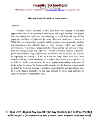 Impulse Technologies
                                      Beacons U to World of technology
        044-42133143, 98401 03301,9841091117 ieeeprojects@yahoo.com www.impulse.net.in



                       Wireless Sensor Network on board vessels


   Abstract

          Wireless Sensor Networks (WSNs) have been used recently in different
   applications such as environmental monitoring and target tracking. Few papers
   have investigated the viability of this technology on board ships. We study in this
   paper the possibility of replacing the wired shipboard monitoring system by a
   WSN. This environment has a specific metallic structure which makes the wireless
   communication more difficult than in other classical indoor and outdoor
   environments. Two types of experiments have been carried out on board a ferry-
   type boat during sailings and stopovers. The first experiment consists of point-to-
   point measurements using ZigBee-based equipments and the second one consists
   of deploying and testing a WSN on board the ferry. These tests have been
   conducted during realistic conditions on board the ferry, which give a high level of
   reliability to results with respect to the earlier experiments on board ships moored
   to the harbor. In spite of the harsh metallic structure and the dynamic environments
   on board the ferry, the obtained results have shown that the wireless solution may
   be a cost-effective alternative to the huge amount of cables used currently to
   connect sensors to central control units.




  Your Own Ideas or Any project from any company can be Implemented
at Better price (All Projects can be done in Java or DotNet whichever the student wants)
                                                                                          1
 