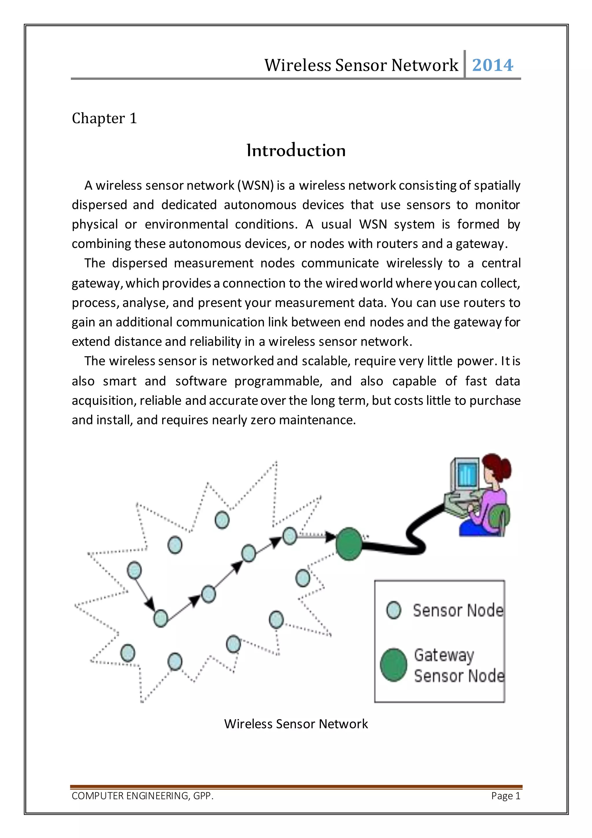Wireless Sensor Network 2014 
Chapter 1 
Introduction 
A wireless sensor network (WSN) is a wireless network consisting of spatially 
dispersed and dedicated autonomous devices that use sensors to monitor 
physical or environmental conditions. A usual WSN system is formed by 
combining these autonomous devices, or nodes with routers and a gateway. 
The dispersed measurement nodes communicate wirelessly to a central 
gateway, which provides a connection to the wired world where you can collect, 
process, analyse, and present your measurement data. You can use routers to 
gain an additional communication link between end nodes and the gateway for 
extend distance and reliability in a wireless sensor network. 
The wireless sensor is networked and scalable, require very little power. It is 
also smart and software programmable, and also capable of fast data 
acquisition, reliable and accurate over the long term, but costs little to purchase 
and install, and requires nearly zero maintenance. 
Wireless Sensor Network 
COMPUTER ENGINEERING, GPP. Page 1 
 