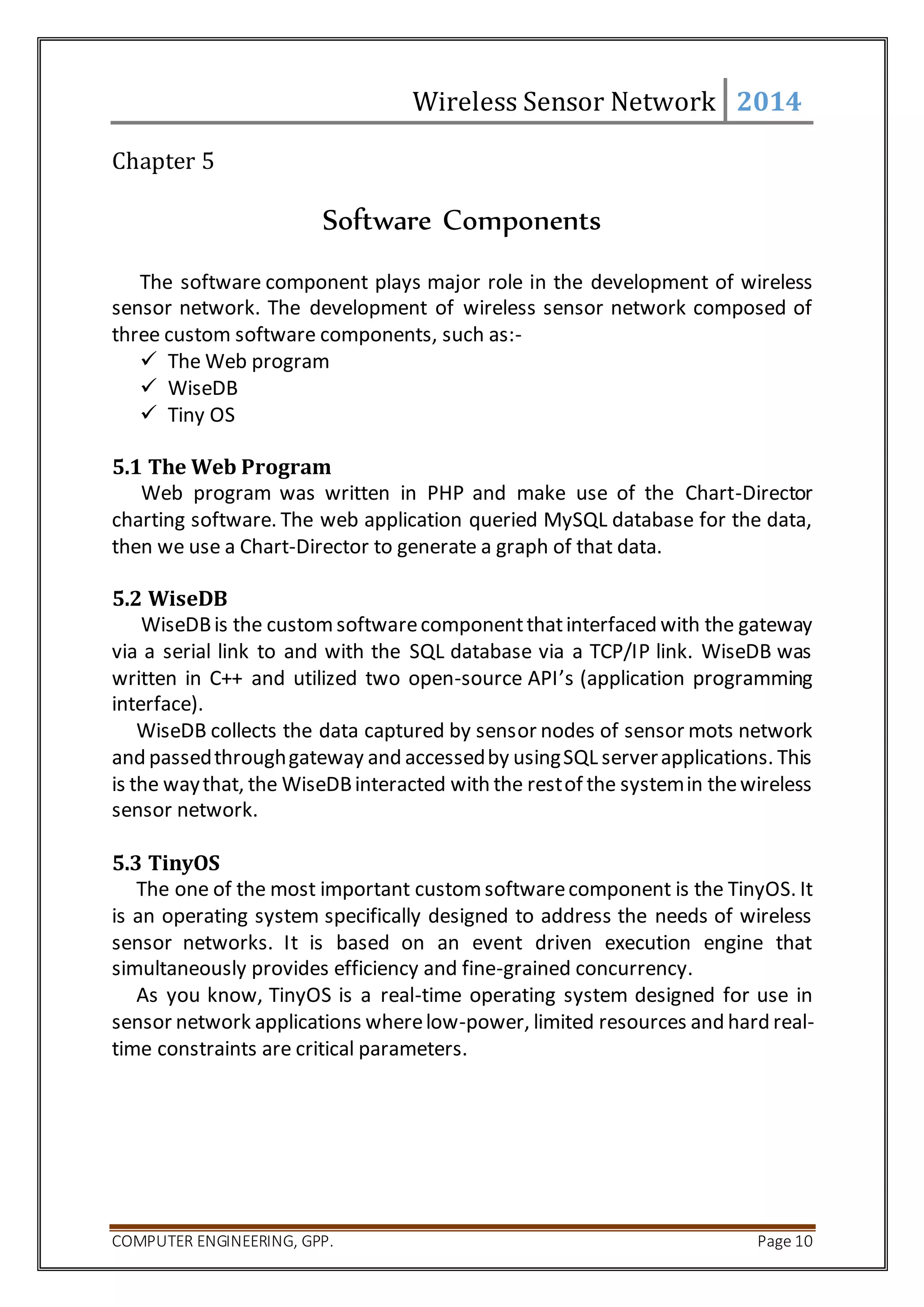 Wireless Sensor Network 2014 
Chapter 5 
Software Components 
The software component plays major role in the development of wireless 
sensor network. The development of wireless sensor network composed of 
three custom software components, such as:- 
 The Web program 
 WiseDB 
 Tiny OS 
5.1 The Web Program 
Web program was written in PHP and make use of the Chart-Director 
charting software. The web application queried MySQL database for the data, 
then we use a Chart-Director to generate a graph of that data. 
5.2 WiseDB 
WiseDB is the custom software component that interfaced with the gateway 
via a serial link to and with the SQL database via a TCP/IP link. WiseDB was 
written in C++ and utilized two open-source API’s (application programming 
interface). 
WiseDB collects the data captured by sensor nodes of sensor mots network 
and passed through gateway and accessed by using SQL server applications. This 
is the way that, the WiseDB interacted with the rest of the system in the wireless 
sensor network. 
5.3 TinyOS 
The one of the most important custom software component is the TinyOS. It 
is an operating system specifically designed to address the needs of wireless 
sensor networks. It is based on an event driven execution engine that 
simultaneously provides efficiency and fine-grained concurrency. 
As you know, TinyOS is a real-time operating system designed for use in 
sensor network applications where low-power, limited resources and hard real-time 
constraints are critical parameters. 
COMPUTER ENGINEERING, GPP. Page 10 
 