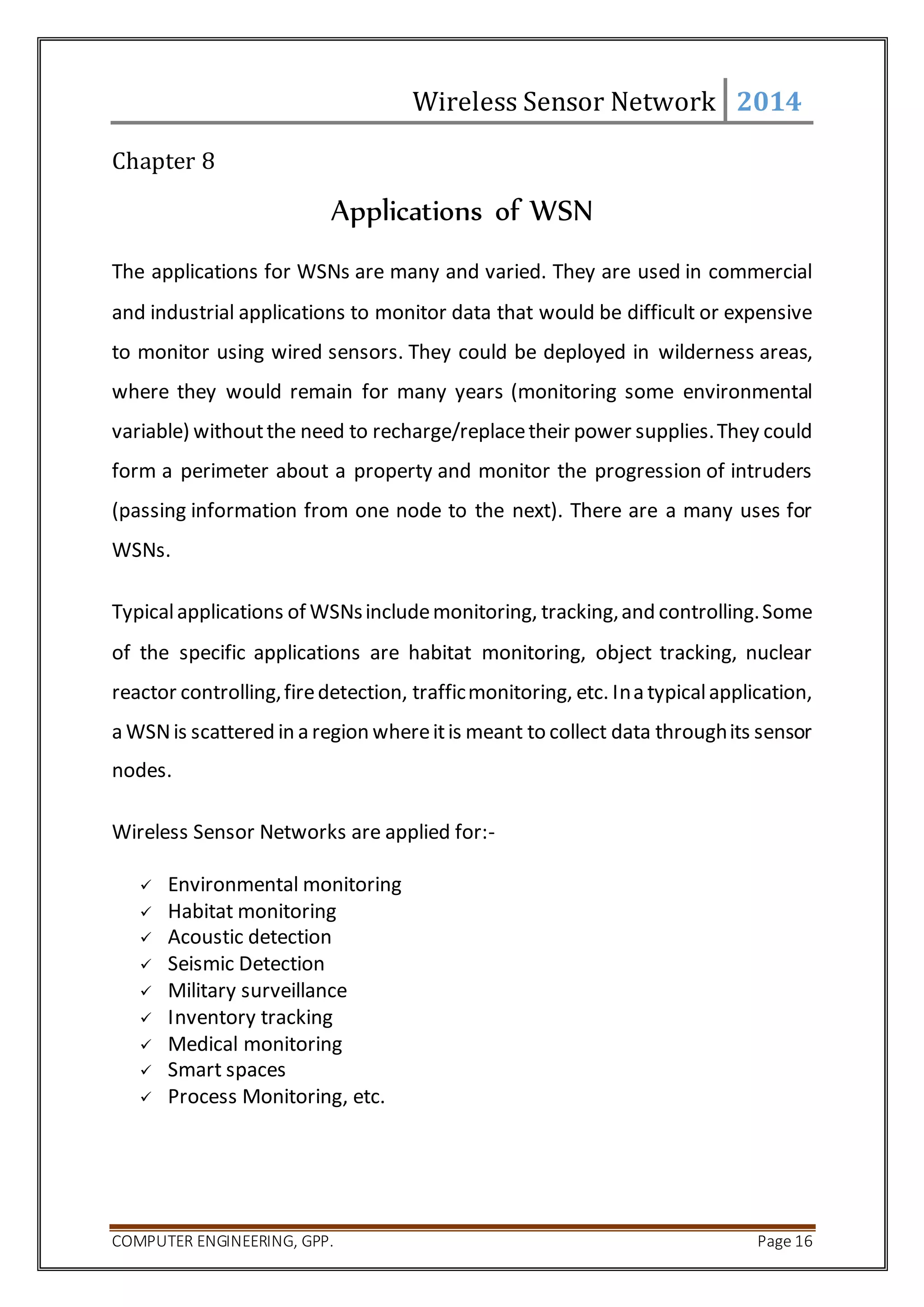 Wireless Sensor Network 2014 
Chapter 8 
Applications of WSN 
The applications for WSNs are many and varied. They are used in commercial 
and industrial applications to monitor data that would be difficult or expensive 
to monitor using wired sensors. They could be deployed in wilderness areas, 
where they would remain for many years (monitoring some environmental 
variable) without the need to recharge/replace their power supplies. They could 
form a perimeter about a property and monitor the progression of intruders 
(passing information from one node to the next). There are a many uses for 
WSNs. 
Typical applications of WSNs include monitoring, tracking, and controlling. Some 
of the specific applications are habitat monitoring, object tracking, nuclear 
reactor controlling, fire detection, traffic monitoring, etc. In a typical application, 
a WSN is scattered in a region where it is meant to collect data through its sensor 
nodes. 
Wireless Sensor Networks are applied for:- 
 Environmental monitoring 
 Habitat monitoring 
 Acoustic detection 
 Seismic Detection 
 Military surveillance 
 Inventory tracking 
 Medical monitoring 
 Smart spaces 
 Process Monitoring, etc. 
COMPUTER ENGINEERING, GPP. Page 16 
 