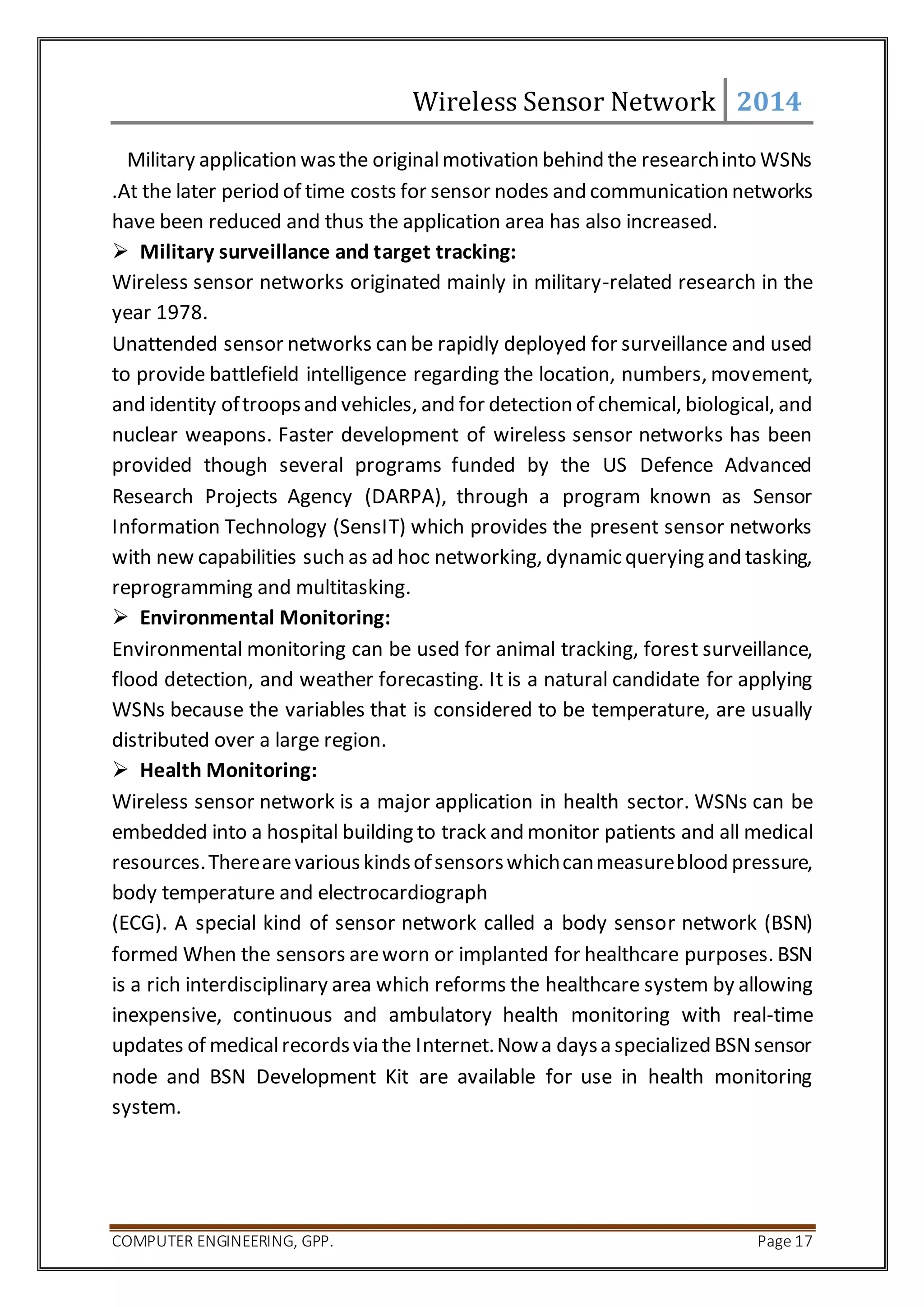 Wireless Sensor Network 2014 
Military application was the original motivation behind the research into WSNs 
.At the later period of time costs for sensor nodes and communication networks 
have been reduced and thus the application area has also increased. 
 Military surveillance and target tracking: 
Wireless sensor networks originated mainly in military-related research in the 
year 1978. 
Unattended sensor networks can be rapidly deployed for surveillance and used 
to provide battlefield intelligence regarding the location, numbers, movement, 
and identity of troops and vehicles, and for detection of chemical, biological, and 
nuclear weapons. Faster development of wireless sensor networks has been 
provided though several programs funded by the US Defence Advanced 
Research Projects Agency (DARPA), through a program known as Sensor 
Information Technology (SensIT) which provides the present sensor networks 
with new capabilities such as ad hoc networking, dynamic querying and tasking, 
reprogramming and multitasking. 
 Environmental Monitoring: 
Environmental monitoring can be used for animal tracking, forest surveillance, 
flood detection, and weather forecasting. It is a natural candidate for applying 
WSNs because the variables that is considered to be temperature, are usually 
distributed over a large region. 
 Health Monitoring: 
Wireless sensor network is a major application in health sector. WSNs can be 
embedded into a hospital building to track and monitor patients and all medical 
resources. There are various kinds of sensors which can measure blood pressure, 
body temperature and electrocardiograph 
(ECG). A special kind of sensor network called a body sensor network (BSN) 
formed When the sensors are worn or implanted for healthcare purposes. BSN 
is a rich interdisciplinary area which reforms the healthcare system by allowing 
inexpensive, continuous and ambulatory health monitoring with real-time 
updates of medical records via the Internet. Now a days a specialized BSN sensor 
node and BSN Development Kit are available for use in health monitoring 
system. 
COMPUTER ENGINEERING, GPP. Page 17 
 