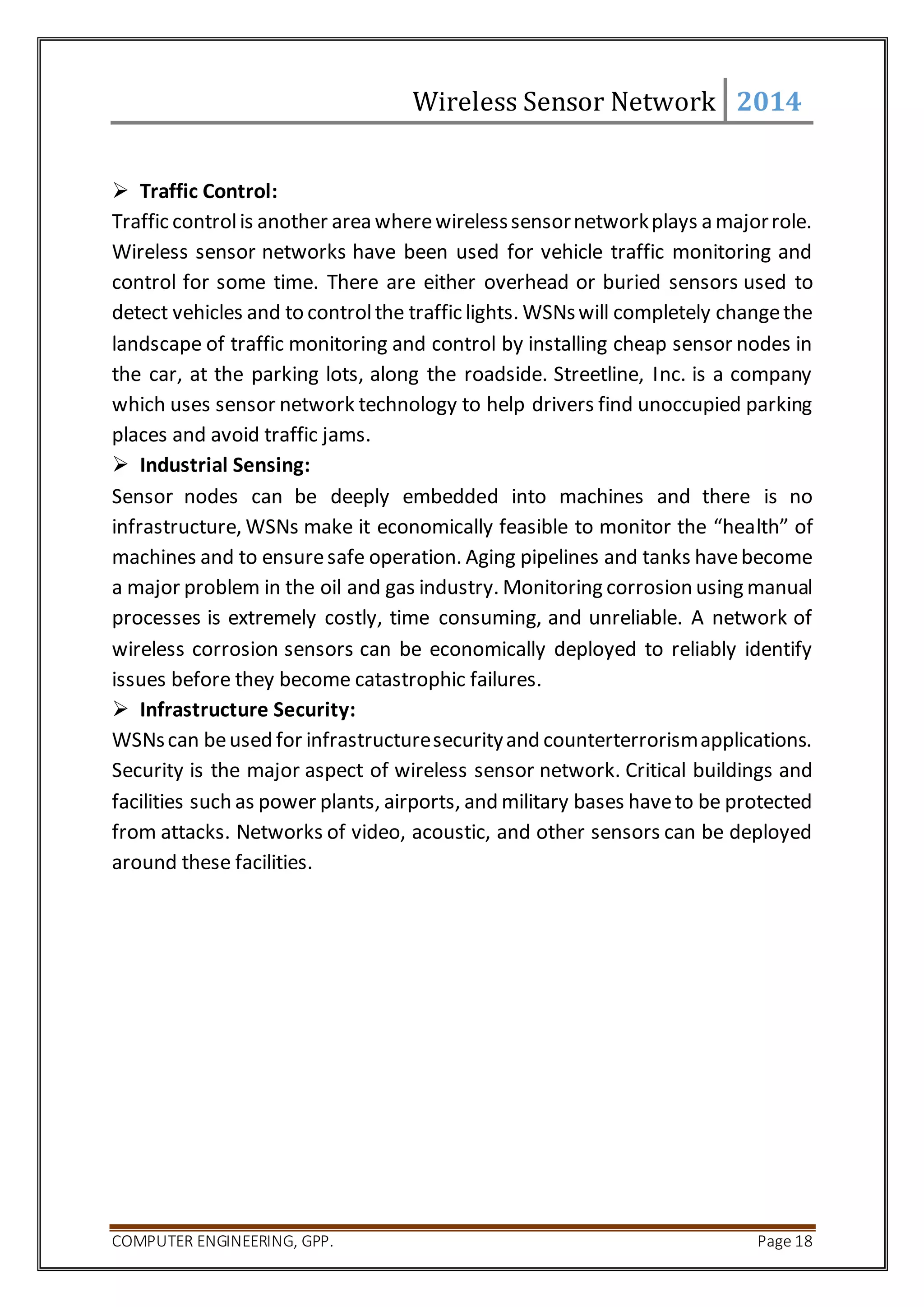 Wireless Sensor Network 2014 
 Traffic Control: 
Traffic control is another area where wireless sensor network plays a major role. 
Wireless sensor networks have been used for vehicle traffic monitoring and 
control for some time. There are either overhead or buried sensors used to 
detect vehicles and to control the traffic lights. WSNs will completely change the 
landscape of traffic monitoring and control by installing cheap sensor nodes in 
the car, at the parking lots, along the roadside. Streetline, Inc. is a company 
which uses sensor network technology to help drivers find unoccupied parking 
places and avoid traffic jams. 
 Industrial Sensing: 
Sensor nodes can be deeply embedded into machines and there is no 
infrastructure, WSNs make it economically feasible to monitor the “health” of 
machines and to ensure safe operation. Aging pipelines and tanks have become 
a major problem in the oil and gas industry. Monitoring corrosion using manual 
processes is extremely costly, time consuming, and unreliable. A network of 
wireless corrosion sensors can be economically deployed to reliably identify 
issues before they become catastrophic failures. 
 Infrastructure Security: 
WSNs can be used for infrastructure security and counterterrorism applications. 
Security is the major aspect of wireless sensor network. Critical buildings and 
facilities such as power plants, airports, and military bases have to be protected 
from attacks. Networks of video, acoustic, and other sensors can be deployed 
around these facilities. 
COMPUTER ENGINEERING, GPP. Page 18 
 