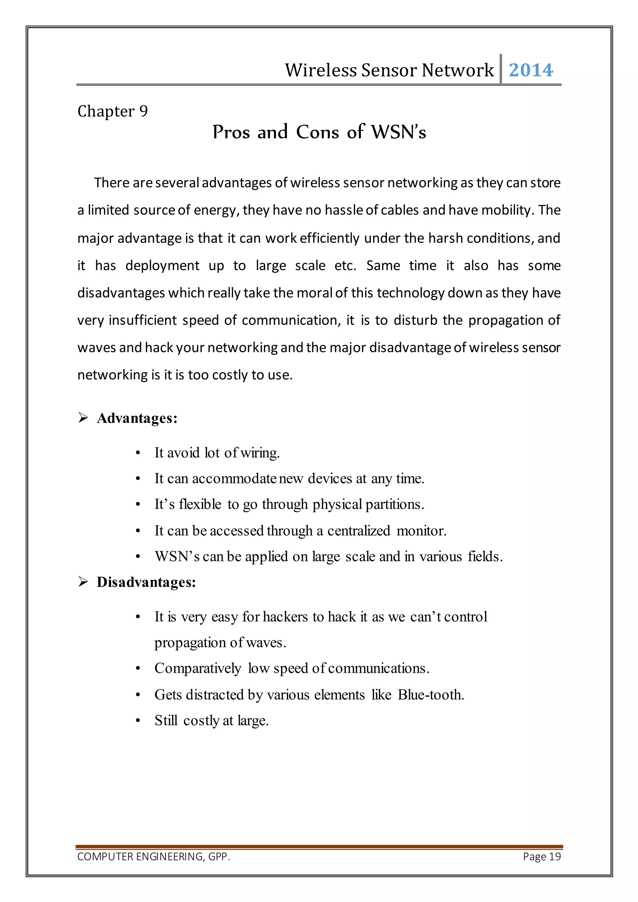 Wireless Sensor Network 2014 
Chapter 9 
Pros and Cons of WSN’s 
There are several advantages of wireless sensor networking as they can store 
a limited source of energy, they have no hassle of cables and have mobility. The 
major advantage is that it can work efficiently under the harsh conditions, and 
it has deployment up to large scale etc. Same time it also has some 
disadvantages which really take the moral of this technology down as they have 
very insufficient speed of communication, it is to disturb the propagation of 
waves and hack your networking and the major disadvantage of wireless sensor 
networking is it is too costly to use. 
 Advantages: 
• It avoid lot of wiring. 
• It can accommodate new devices at any time. 
• It’s flexible to go through physical partitions. 
• It can be accessed through a centralized monitor. 
• WSN’s can be applied on large scale and in various fields. 
 Disadvantages: 
• It is very easy for hackers to hack it as we can’t control 
propagation of waves. 
• Comparatively low speed of communications. 
• Gets distracted by various elements like Blue-tooth. 
• Still costly at large. 
COMPUTER ENGINEERING, GPP. Page 19 
 