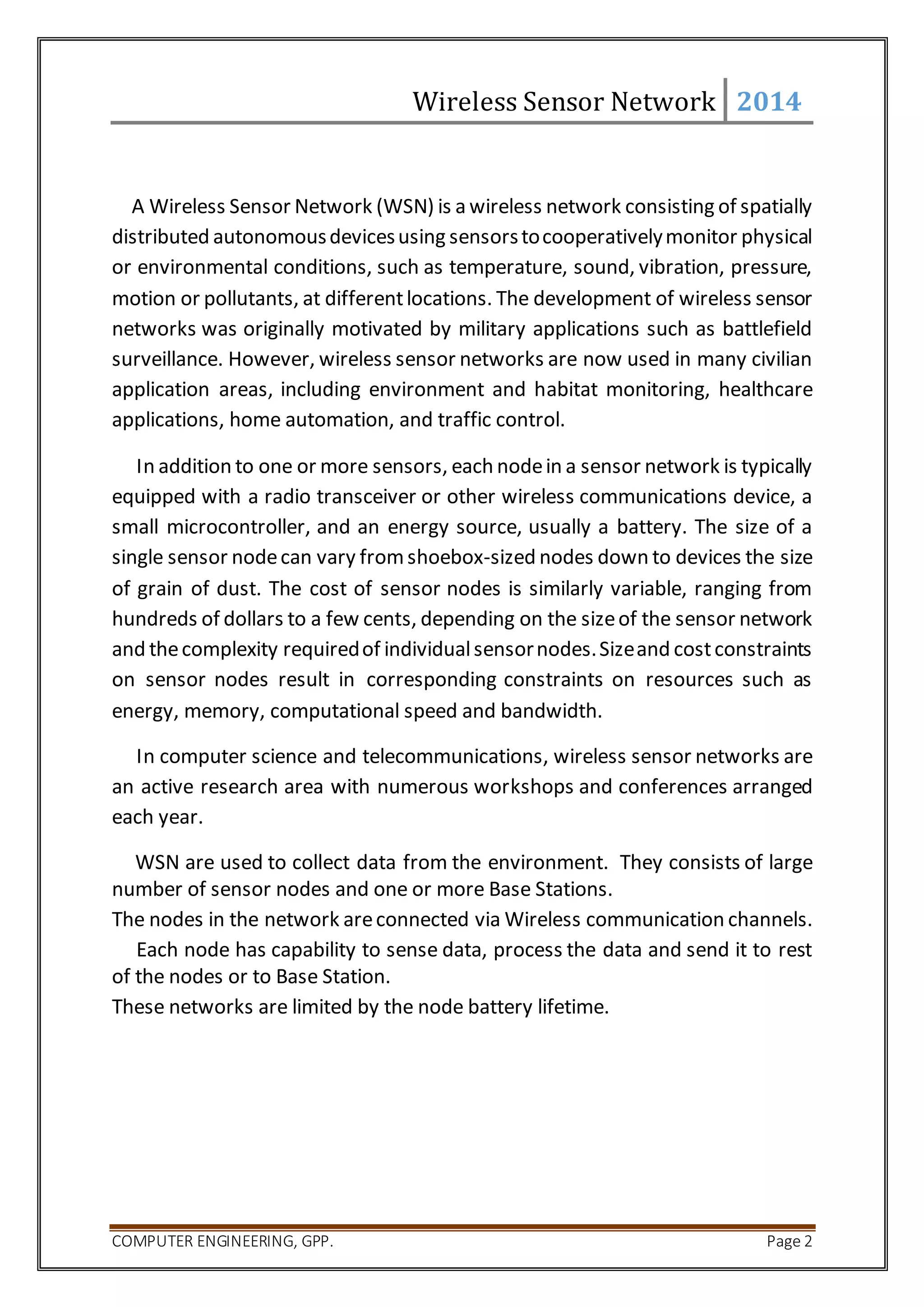Wireless Sensor Network 2014 
A Wireless Sensor Network (WSN) is a wireless network consisting of spatially 
distributed autonomous devices using sensors to cooperatively monitor physical 
or environmental conditions, such as temperature, sound, vibration, pressure, 
motion or pollutants, at different locations. The development of wireless sensor 
networks was originally motivated by military applications such as battlefield 
surveillance. However, wireless sensor networks are now used in many civilian 
application areas, including environment and habitat monitoring, healthcare 
applications, home automation, and traffic control. 
In addition to one or more sensors, each node in a sensor network is typically 
equipped with a radio transceiver or other wireless communications device, a 
small microcontroller, and an energy source, usually a battery. The size of a 
single sensor node can vary from shoebox-sized nodes down to devices the size 
of grain of dust. The cost of sensor nodes is similarly variable, ranging from 
hundreds of dollars to a few cents, depending on the size of the sensor network 
and the complexity required of individual sensor nodes. Size and cost constraints 
on sensor nodes result in corresponding constraints on resources such as 
energy, memory, computational speed and bandwidth. 
In computer science and telecommunications, wireless sensor networks are 
an active research area with numerous workshops and conferences arranged 
each year. 
WSN are used to collect data from the environment. They consists of large 
number of sensor nodes and one or more Base Stations. 
The nodes in the network are connected via Wireless communication channels. 
Each node has capability to sense data, process the data and send it to rest 
of the nodes or to Base Station. 
These networks are limited by the node battery lifetime. 
COMPUTER ENGINEERING, GPP. Page 2 
 