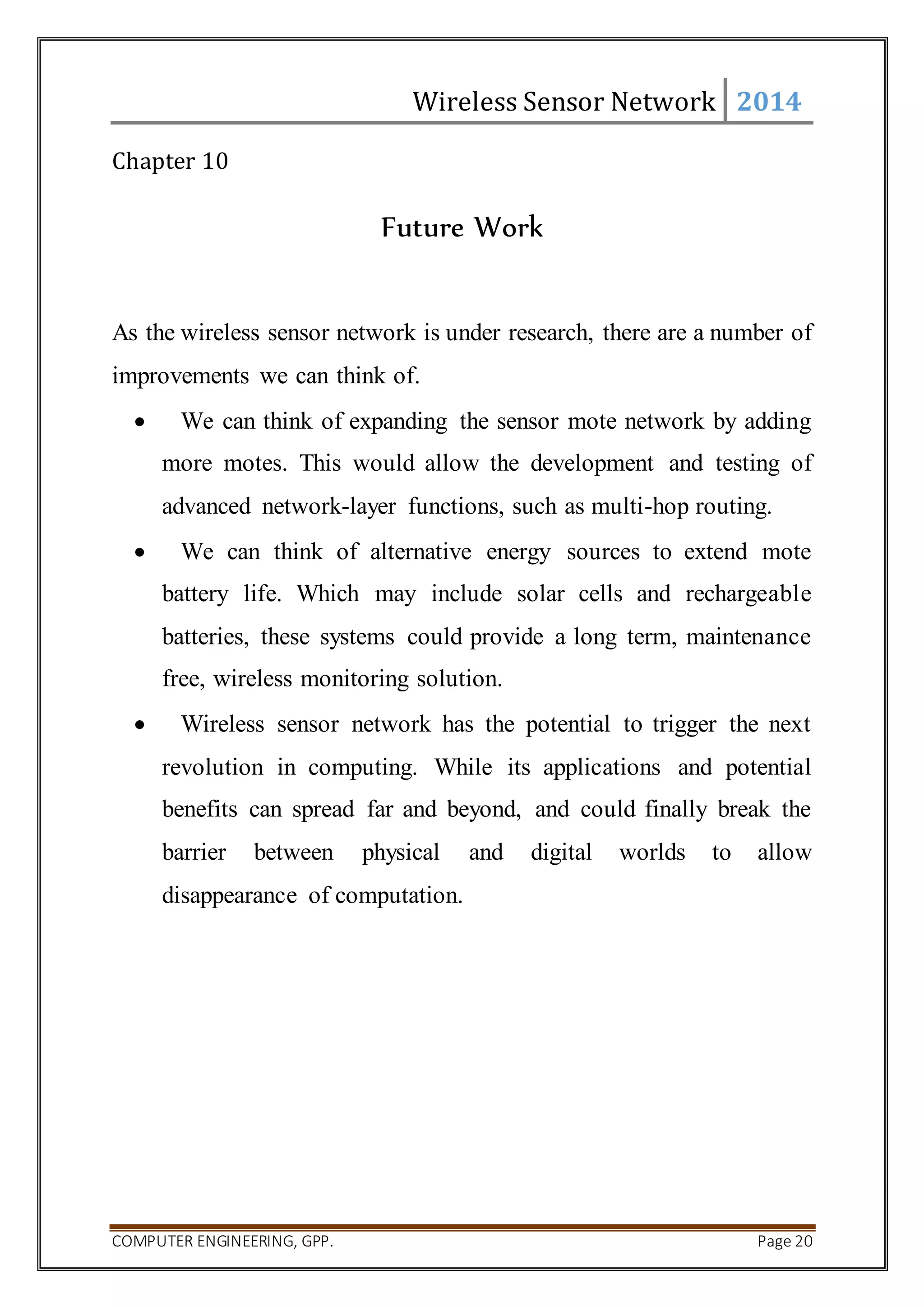 Wireless Sensor Network 2014 
Chapter 10 
Future Work 
As the wireless sensor network is under research, there are a number of 
improvements we can think of. 
 We can think of expanding the sensor mote network by adding 
more motes. This would allow the development and testing of 
advanced network-layer functions, such as multi-hop routing. 
 We can think of alternative energy sources to extend mote 
battery life. Which may include solar cells and rechargeable 
batteries, these systems could provide a long term, maintenance 
free, wireless monitoring solution. 
 Wireless sensor network has the potential to trigger the next 
revolution in computing. While its applications and potential 
benefits can spread far and beyond, and could finally break the 
barrier between physical and digital worlds to allow 
disappearance of computation. 
COMPUTER ENGINEERING, GPP. Page 20 
 