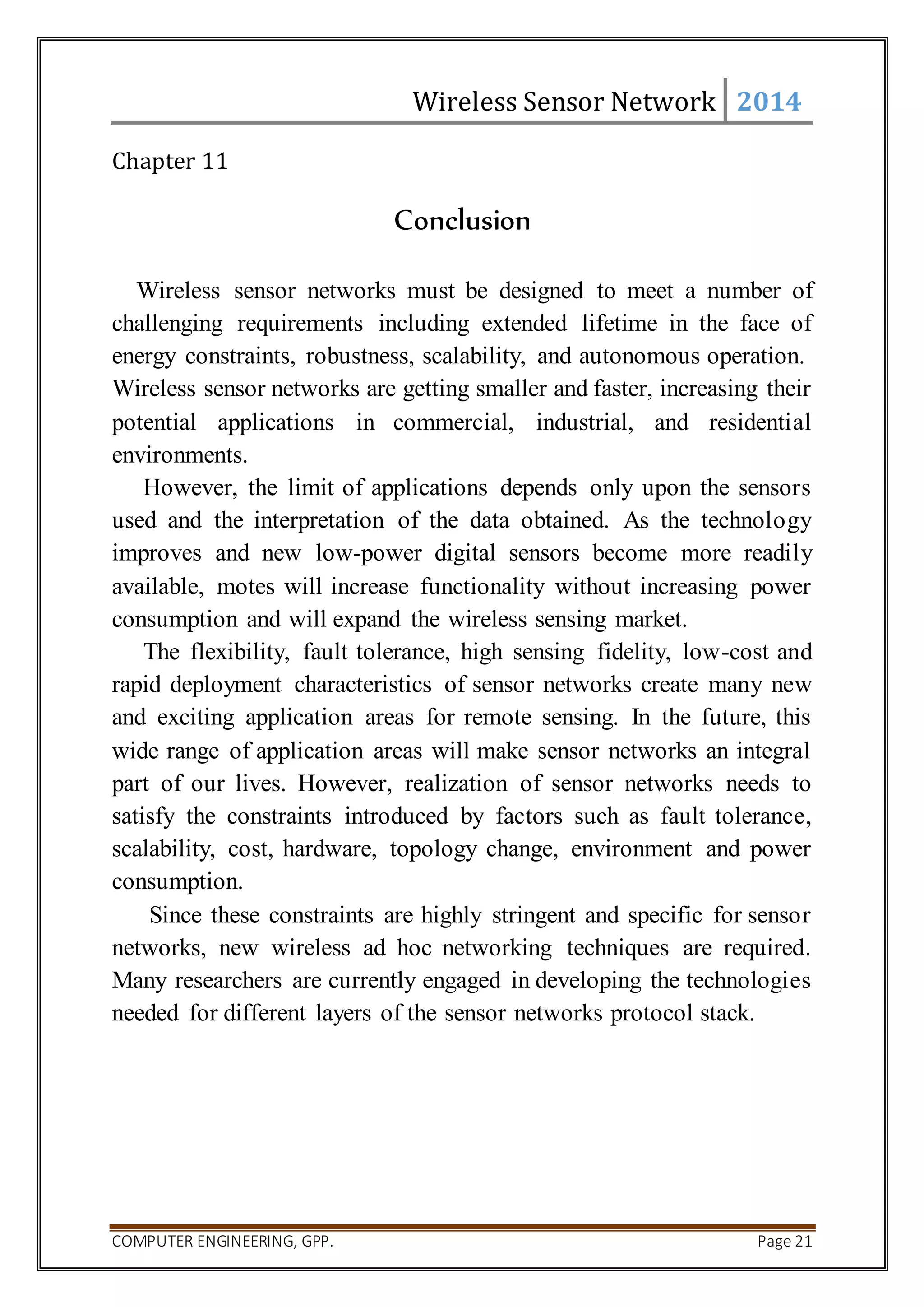 Wireless Sensor Network 2014 
Chapter 11 
Conclusion 
Wireless sensor networks must be designed to meet a number of 
challenging requirements including extended lifetime in the face of 
energy constraints, robustness, scalability, and autonomous operation. 
Wireless sensor networks are getting smaller and faster, increasing their 
potential applications in commercial, industrial, and residential 
environments. 
However, the limit of applications depends only upon the sensors 
used and the interpretation of the data obtained. As the technology 
improves and new low-power digital sensors become more readily 
available, motes will increase functionality without increasing power 
consumption and will expand the wireless sensing market. 
The flexibility, fault tolerance, high sensing fidelity, low-cost and 
rapid deployment characteristics of sensor networks create many new 
and exciting application areas for remote sensing. In the future, this 
wide range of application areas will make sensor networks an integral 
part of our lives. However, realization of sensor networks needs to 
satisfy the constraints introduced by factors such as fault tolerance, 
scalability, cost, hardware, topology change, environment and power 
consumption. 
Since these constraints are highly stringent and specific for sensor 
networks, new wireless ad hoc networking techniques are required. 
Many researchers are currently engaged in developing the technologies 
needed for different layers of the sensor networks protocol stack. 
COMPUTER ENGINEERING, GPP. Page 21 
