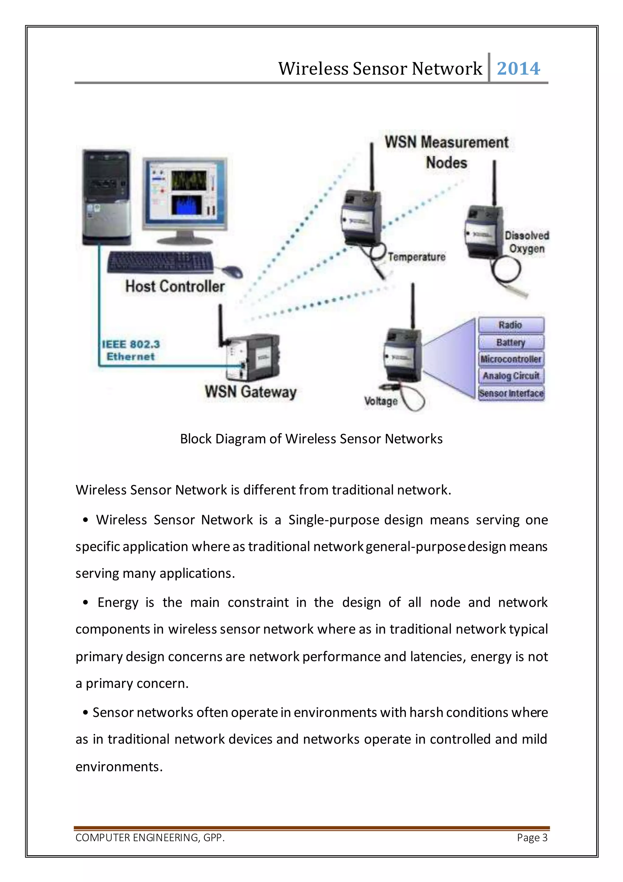 Wireless Sensor Network 2014 
Block Diagram of Wireless Sensor Networks 
Wireless Sensor Network is different from traditional network. 
• Wireless Sensor Network is a Single-purpose design means serving one 
specific application where as traditional network general-purpose design means 
serving many applications. 
• Energy is the main constraint in the design of all node and network 
components in wireless sensor network where as in traditional network typical 
primary design concerns are network performance and latencies, energy is not 
a primary concern. 
• Sensor networks often operate in environments with harsh conditions where 
as in traditional network devices and networks operate in controlled and mild 
environments. 
COMPUTER ENGINEERING, GPP. Page 3 
 