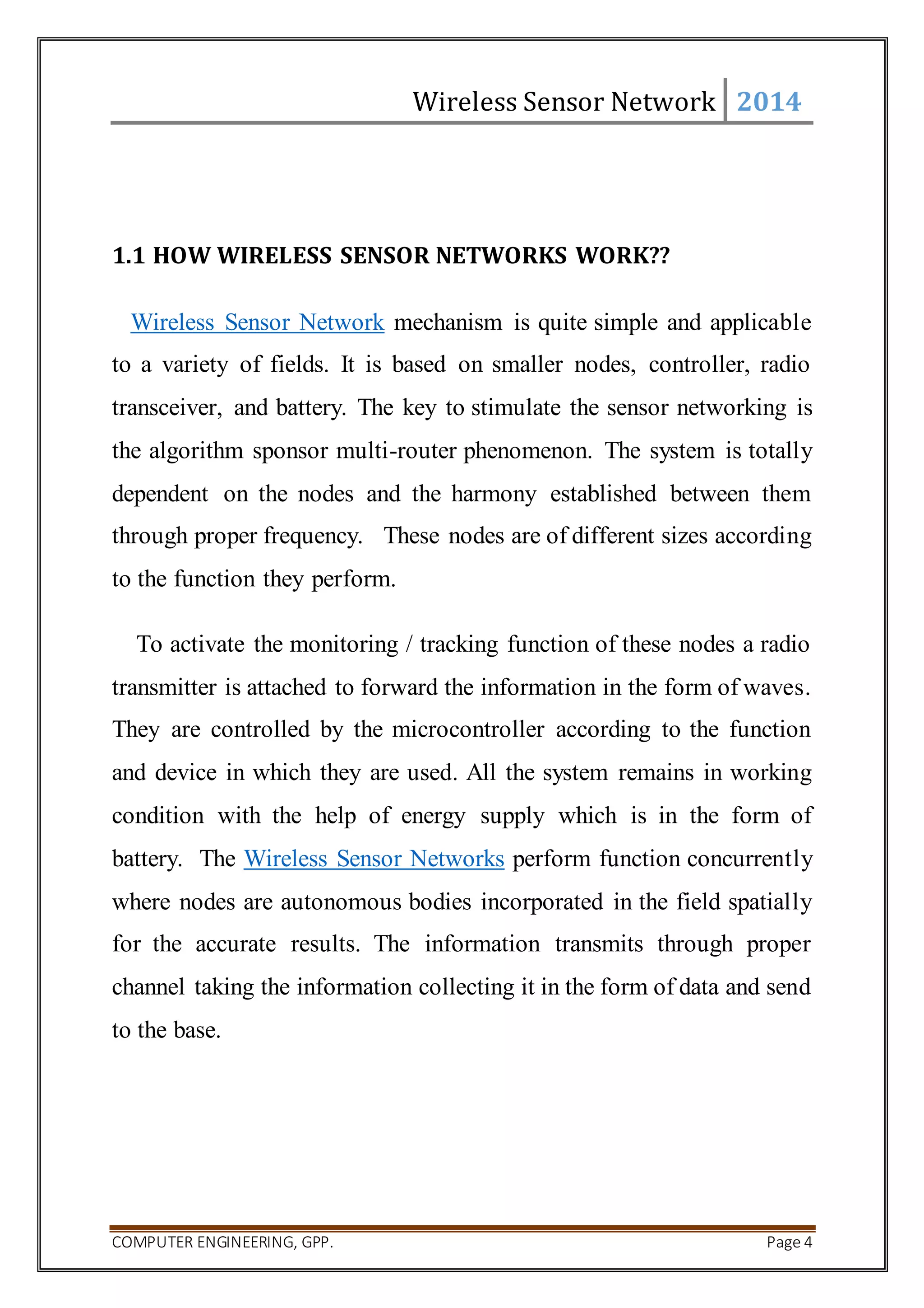 Wireless Sensor Network 2014 
1.1 HOW WIRELESS SENSOR NETWORKS WORK?? 
Wireless Sensor Network mechanism is quite simple and applicable 
to a variety of fields. It is based on smaller nodes, controller, radio 
transceiver, and battery. The key to stimulate the sensor networking is 
the algorithm sponsor multi-router phenomenon. The system is totally 
dependent on the nodes and the harmony established between them 
through proper frequency. These nodes are of different sizes according 
to the function they perform. 
To activate the monitoring / tracking function of these nodes a radio 
transmitter is attached to forward the information in the form of waves. 
They are controlled by the microcontroller according to the function 
and device in which they are used. All the system remains in working 
condition with the help of energy supply which is in the form of 
battery. The Wireless Sensor Networks perform function concurrently 
where nodes are autonomous bodies incorporated in the field spatially 
for the accurate results. The information transmits through proper 
channel taking the information collecting it in the form of data and send 
to the base. 
COMPUTER ENGINEERING, GPP. Page 4 
 