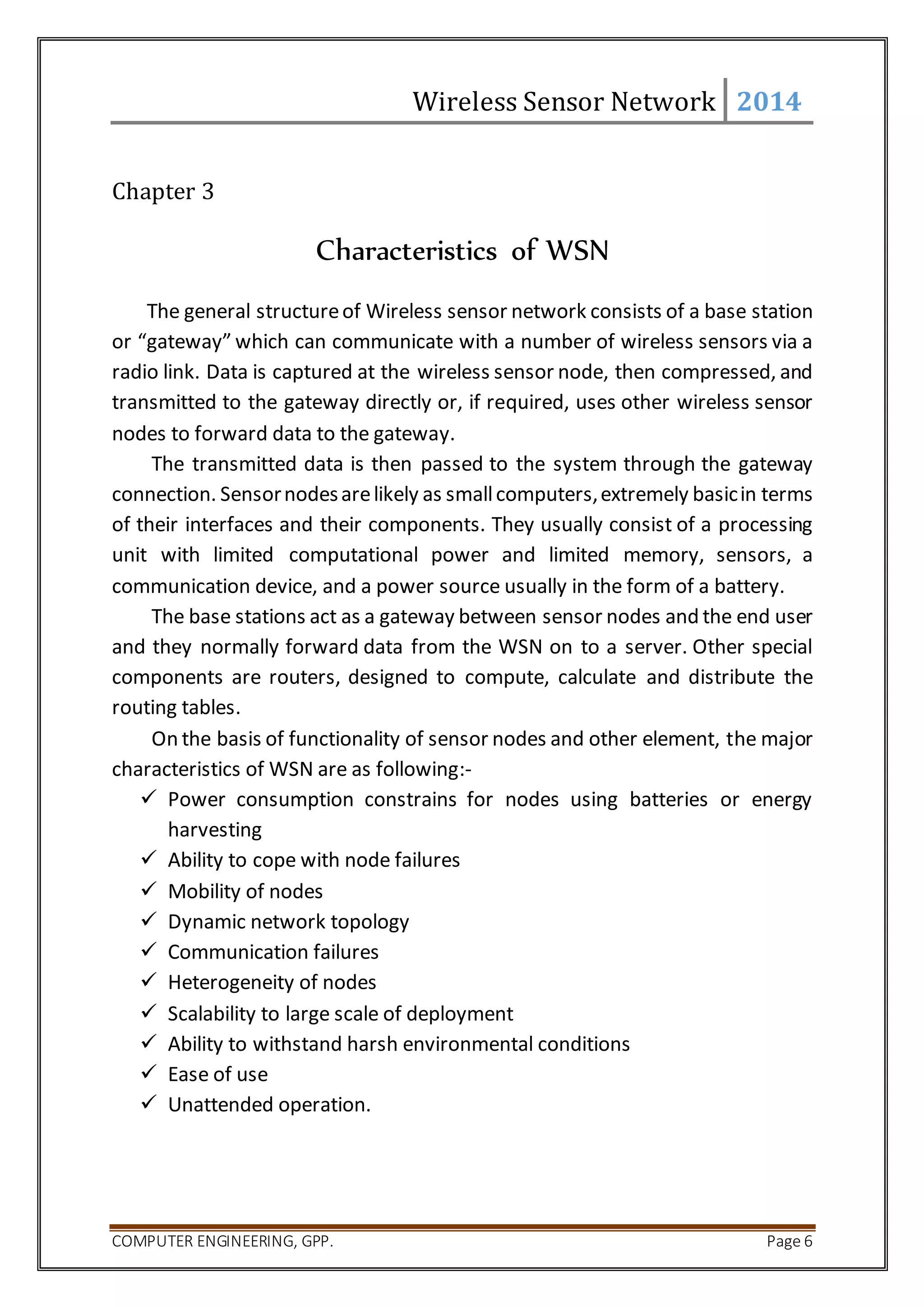 Wireless Sensor Network 2014 
Chapter 3 
Characteristics of WSN 
The general structure of Wireless sensor network consists of a base station 
or “gateway” which can communicate with a number of wireless sensors via a 
radio link. Data is captured at the wireless sensor node, then compressed, and 
transmitted to the gateway directly or, if required, uses other wireless sensor 
nodes to forward data to the gateway. 
The transmitted data is then passed to the system through the gateway 
connection. Sensor nodes are likely as small computers, extremely basic in terms 
of their interfaces and their components. They usually consist of a processing 
unit with limited computational power and limited memory, sensors, a 
communication device, and a power source usually in the form of a battery. 
The base stations act as a gateway between sensor nodes and the end user 
and they normally forward data from the WSN on to a server. Other special 
components are routers, designed to compute, calculate and distribute the 
routing tables. 
On the basis of functionality of sensor nodes and other element, the major 
characteristics of WSN are as following:- 
 Power consumption constrains for nodes using batteries or energy 
harvesting 
 Ability to cope with node failures 
 Mobility of nodes 
 Dynamic network topology 
 Communication failures 
 Heterogeneity of nodes 
 Scalability to large scale of deployment 
 Ability to withstand harsh environmental conditions 
 Ease of use 
 Unattended operation. 
COMPUTER ENGINEERING, GPP. Page 6 
 