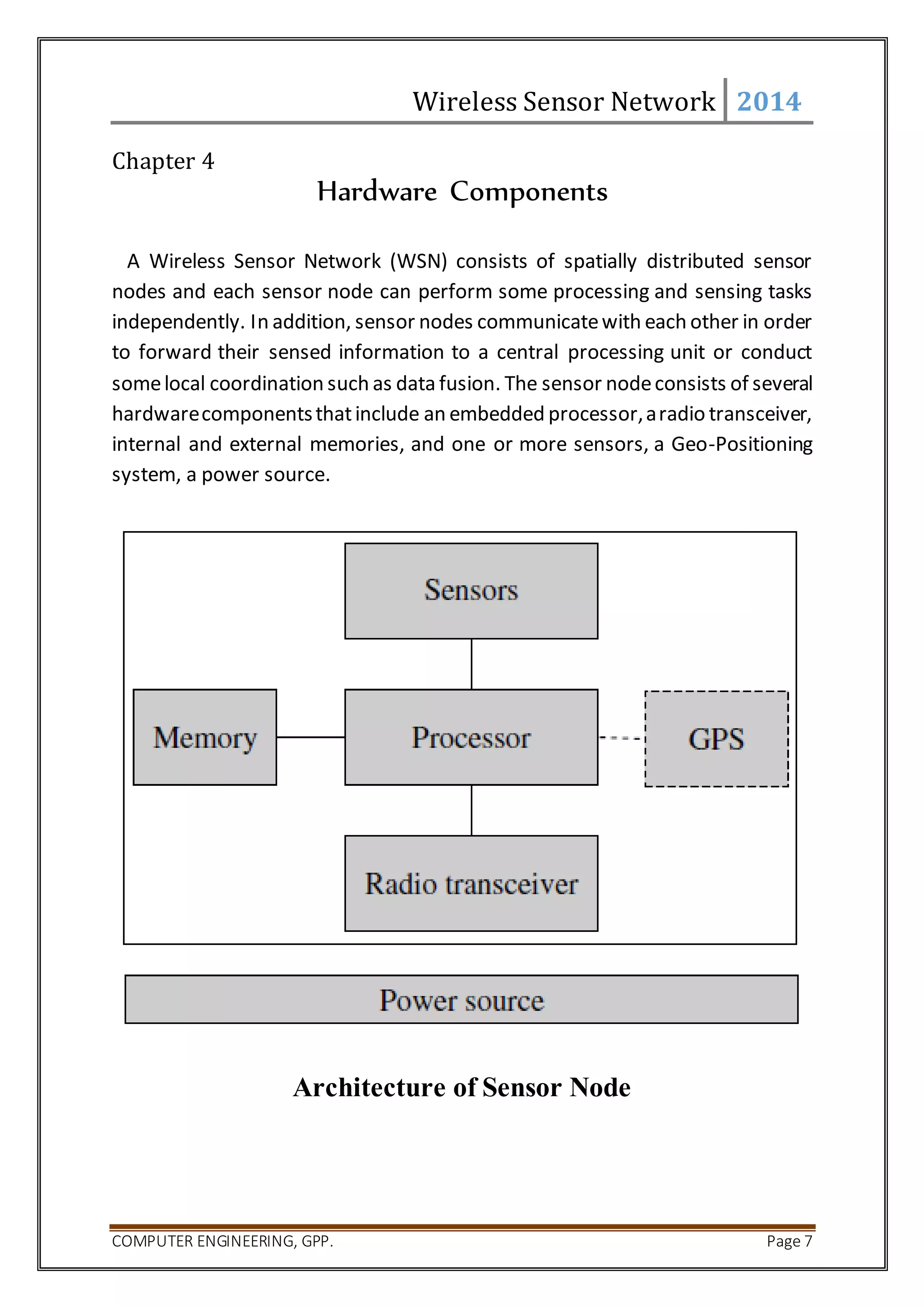 Wireless Sensor Network 2014 
Chapter 4 
Hardware Components 
A Wireless Sensor Network (WSN) consists of spatially distributed sensor 
nodes and each sensor node can perform some processing and sensing tasks 
independently. In addition, sensor nodes communicate with each other in order 
to forward their sensed information to a central processing unit or conduct 
some local coordination such as data fusion. The sensor node consists of several 
hardware components that include an embedded processor, a radio transceiver, 
internal and external memories, and one or more sensors, a Geo-Positioning 
system, a power source. 
Architecture of Sensor Node 
COMPUTER ENGINEERING, GPP. Page 7 
 