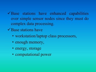 Base stations have enhanced capabilities
over simple sensor nodes since they must do
complex data processing.
Base stations have
• workstation/laptop class processors,
• enough memory,
• energy, storage
• computational power
 