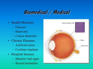 Biomedical / Medical
• Health Monitors
– Glucose
– Heart rate
– Cancer detection
• Chronic Diseases
– Artificial retina
– Cochlear implants
• Hospital Sensors
– Monitor vital signs
– Record anomalies
 