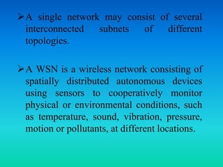 A single network may consist of several
interconnected subnets of different
topologies.
A WSN is a wireless network consisting of
spatially distributed autonomous devices
using sensors to cooperatively monitor
physical or environmental conditions, such
as temperature, sound, vibration, pressure,
motion or pollutants, at different locations.
 