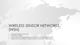 WIRELESS SENSOR NETWORKS
(WSN)
 Muhammad Jawwad
 12MDTLC0585
 University of Engineering and Technology Peshawar
 Telecommunication Department (Mardan Campus)
 