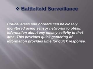 Critical areas and borders can be closely
monitored using sensor networks to obtain
information about any enemy activity in that
area. This provides quick gathering of
information provides time for quick response.
 